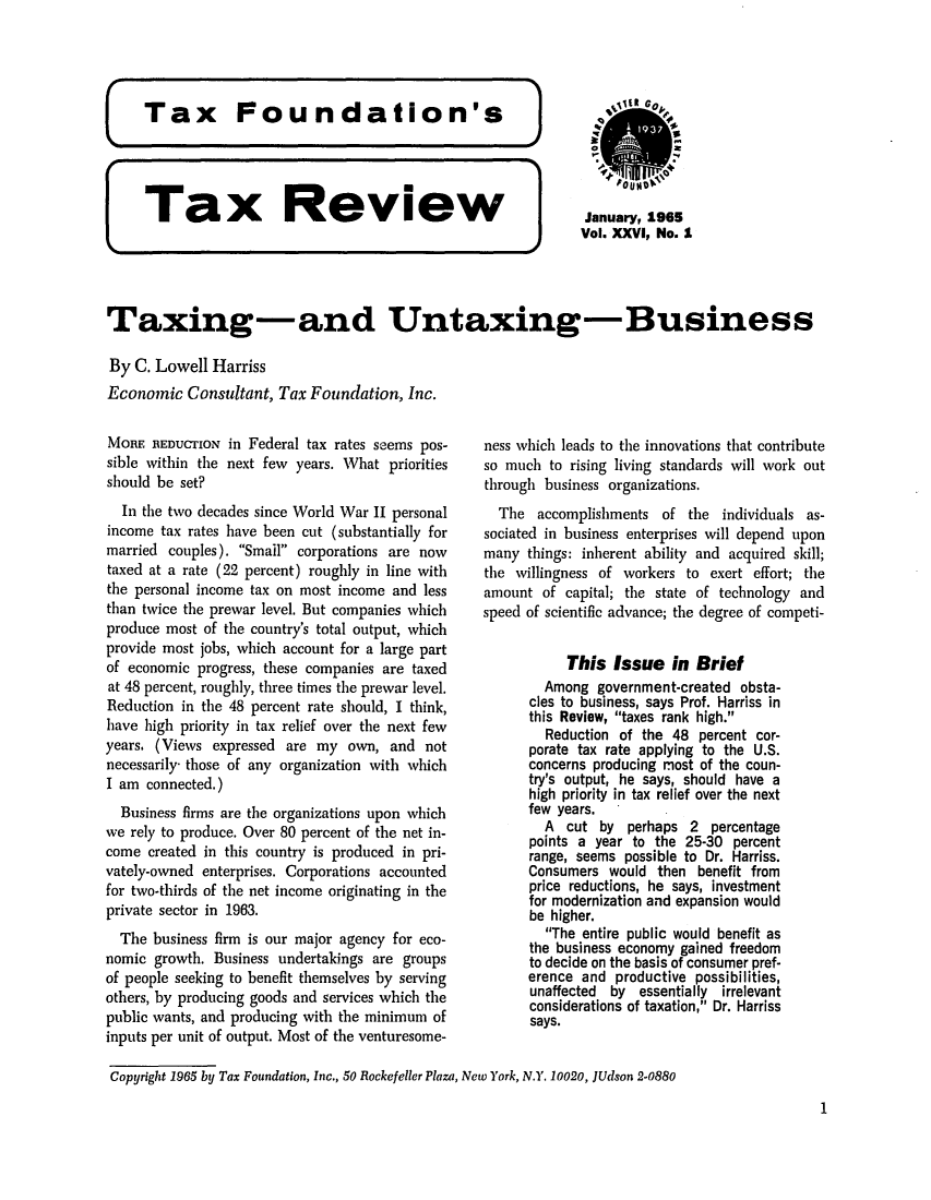 handle is hein.tera/tafoutaxt0028 and id is 1 raw text is: Tax        Review                  JaWuary, .9..
Vol. XXVI, No. I
Taxing-and Untaxing- Business
By C. Lowell Harriss
Economic Consultant, Tax Foundation, Inc.

MORE REDUCTION in Federal tax rates seems pos-
sible within the next few years. What priorities
should be set?
In the two decades since World War II personal
income tax rates have been cut (substantially for
married couples). Small corporations are now
taxed at a rate (22 percent) roughly in line with
the personal income tax on most income and less
than twice the prewar level. But companies which
produce most of the country's total output, which
provide most jobs, which account for a large part
of economic progress, these companies are taxed
at 48 percent, roughly, three times the prewar level.
Reduction in the 48 percent rate should, I think,
have high priority in tax relief over the next few
years. (Views expressed are my own, and not
necessarily- those of any organization with which
I am connected.)
Business firms are the organizations upon which
we rely to produce. Over 80 percent of the net in-
come created in this country is produced in pri-
vately-owned enterprises. Corporations accounted
for two-thirds of the net income originating in the
private sector in 1963.
The business firm is our major agency for eco-
nomic growth. Business undertakings are groups
of people seeking to benefit themselves by serving
others, by producing goods and services which the
public wants, and producing with the minimum of
inputs per unit of output. Most of the venturesome-

ness which leads to the innovations that contribute
so much to rising living standards will work out
through business organizations.
The accomplishments of the individuals as-
sociated in business enterprises will depend upon
many things: inherent ability and acquired skill;
the willingness of workers to exert effort; the
amount of capital; the state of technology and
speed of scientific advance; the degree of competi-
This Issue in Brief
Among government-created obsta-
cles to business, says Prof. Harriss in
this Review, taxes rank high.
Reduction of the 48 percent cor-
porate tax rate applying to the U.S.
concerns producing most of the coun-
try's output, he says, should have a
high priority in tax relief over the next
few years.
A cut by perhaps 2 percentage
points a year to the 25-30 percent
range, seems possible to Dr. Harriss.
Consumers would then benefit from
price reductions, he says, investment
for modernization and expansion would
be higher.
The entire public would benefit as
the business economy gained freedom
to decide on the basis of consumer pref-
erence and productive possibilities,
unaffected by essentially irrelevant
considerations of taxation, Dr. Harriss
says.

Copyright 1965 by Tax Foundation, Inc., 50 Rockefeller Plaza, New York, N.Y. 10020, JUdson 2-0880

1


