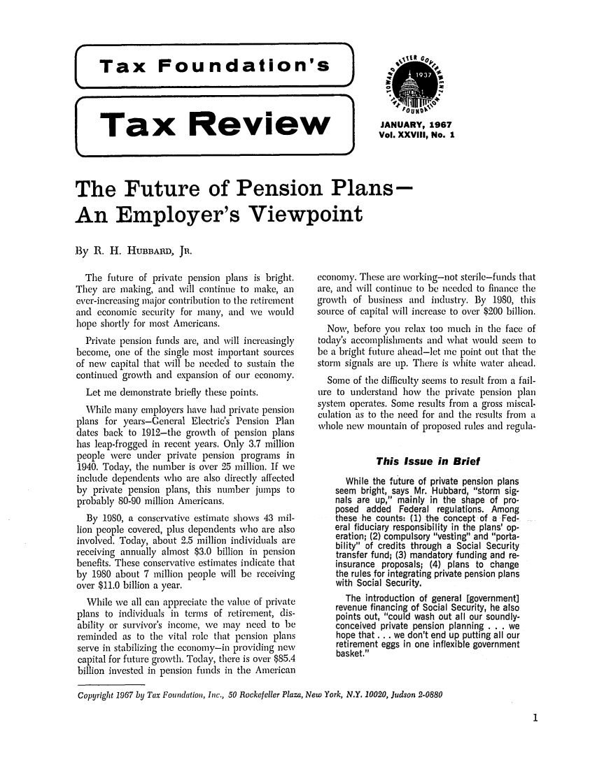 handle is hein.tera/tafoutaxt0031 and id is 1 raw text is: Tax Review

JANUARY,1967
Vol. XXVIII, No. 1

The Future of Pension Plans-
An Employer's Viewpoint
By R. H. HUBBARD, JR.

The future of private pension plans is bright.
They are making, and will continue to make, an
ever-increasing major contribution to the retirement
and economic security for many, and we would
hope shortly for most Americans.
Private pension funds are, and will increasingly
become, one of the single most important sources
of new capital that will be needed to sustain the
continued growth and expansion of our economy.
Let me demonstrate briefly these points.
While many employers have had private pension
plans for years-General Electric's Pension Plan
dates back to 1912-the growth of pension plans
has leap-frogged in recent years. Only 3.7 million
people were under private pension programs in
1940. Today, the number is over 25 million. If we
include dependents who are also directly affected
by private pension plans, this number jumps to
probably 80-90 million Americans.
By 1980, a conscrvative estimate shows 43 mil-
lion people covered, plus dependents who are also
involved. Today, about 2.5 million individuals are
receiving annually almost $3.0 billion in pension
benefits. These conservative estimates indicate that
by 1980 about 7 million people will be receiving
over $11.0 billion a year.
While we all can appreciate the value of private
plans to individuals in terms of retirement, dis-
ability or survivor's income, we may need to be
reminded as to the vital role that pension plans
serve in stabilizing the economy-in providing new
capital for future growth. Today, there is over $85.4
billion invested in pension funds in the American

economy. These are working-not sterile-funds that
are, and will continue to be needed to finance the
growth of business and industry. By 1980, this
source of capital will increase to over $200 billion.
Now, before you relax too much in the face of
today's accomplishments and what vould seem to
be a bright future ahead-let me point out that the
storm signals are up. There is white water ahead.
Some of the difficulty seems to result from a fail-
ure to understand how the private pension plan
system operates. Some results from a gross miscal-
culation as to the need for and the results from a
whole new mountain of proposed rules and regula-
This Issue in Brief
While the future of private pension plans
seem bright, says Mr. Hubbard, storm sig-
nals are up, mainly in the shape of pro-
posed added Federal regulations. Among
these he counts: (1) the concept of a Fed-
eral fiduciary responsibility in the plans' op-
eration; (2) compulsory vesting and porta-
bility of credits through a Social Security
transfer fund; (3) mandatory funding and re-
insurance proposals; (4) plans to change
the rules for integrating private pension plans
with Social Security.
The introduction of general [government]
revenue financing of Social Security, he also
points out, could wash out all our soundly-
conceived private pension planning . . . we
hope that . . . we don't end up putting all our
retirement eggs in one inflexible government
basket.

Copyright 1967 by Tax Foundation, Inc., 50 Rockefeller Plaza, New York, N.Y. 10020, Judson 2-0880

1

K


