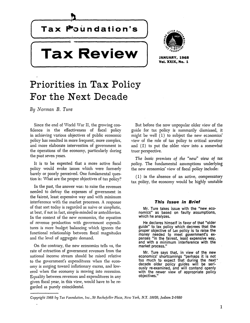 handle is hein.tera/tafoutaxt0032 and id is 1 raw text is: JANUARY, 1968
Vol. XXIX, No. 1

Ta x ROeview
Priorities in Tax Policy
For the Next Decade
By Norman B. Ture

Since the end of World War II, the growing con-
fidence in the effectiveness of fiscal policy
in achieving various objectives of public economic
policy has resulted in more frequent, more complex,
and more elaborate intervention of government in
the operations of the economy, particularly during
the past seven years.
It is to be expected that a more active fiscal
policy would evoke issues which were formerly
barely or poorly perceived. One fundamental ques-
tion is: What are the proper objectives of tax policy?
In the past, the answer was: to raise the revenues
needed to defray the expenses of government in
the fairest, least expensive way and with minimum
interference with the market processes. A response
of that sort today is regarded as naive or simplistic,
at best, if not in fact, simple-minded or antediluvian.
In the context of the nev economics, the equation
of revenue production with government expendi-
tures is mere budget balancing which ignores the
functional relationship between fiscal magnitudes
and the level of aggregate demand.
On the contrary, the new economics tells us, the
rate of extraction of government revenues from the
national income stream should be raised relative
to the government's expenditures when the econ-
omy is surging toward inflationary excess, and low-
ered when the economy is moving into recession.
Equality between revenues and expenditures in any
given fiscal year, in this view, would have to be re-
garded as purely coincidental.

But before the now unpopular older view of the
guide for tax policy is summarily dismissed, it
might be well (1) to subject the new economics'
view of the role of tax policy to critical scrutiny
and (2) to put the older viewy into a somewhat
truer perspective.
The basic premises of the new view of tax
policy. The fundamental assumptions underlying
the new economics' view of fiscal policy include:
(1) in the absence of an active, compensatory
tax policy, the economy would be highly unstable
This Issue in Brief
Mr. Ture takes issue with the new eco-
nomics as based on faulty assumptions,
which he analyzes.
He declares himself in favor of that older
guide to tax policy which decrees that the
proper objective of tax policy is to raise the
money needed to meet government's ex-
penses in the fairest, least expensive way,
and with a minimum interference with the
market process.
Mr. Ture says that, in view of the new
economics' shortcomings perhaps it is not
too much to expect that during the next'
decade older policy guides will be seri-
ously re-examined, and will contend openly
with the newer view of appropriate policy
objectives.

Copyright 1968 by Tax Foundation, Inc., 50 Rockefeller Plaza, New York, N.Y. 10020, Judson 2-0880

1


