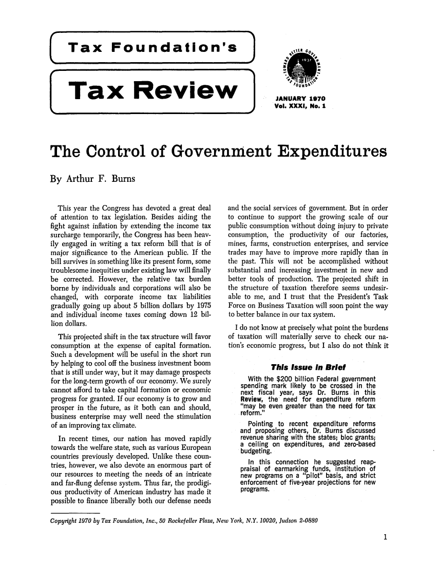 handle is hein.tera/tafoutaxt0034 and id is 1 raw text is: Tax     Review             JANUARY 1970
Vol. XXXI, No. 1
The Control of Government Expenditures
By Arthur F. Burns

This year the Congress has devoted a great deal
of attention to tax legislation. Besides aiding the
fight against inflation by extending the income tax
surcharge temporarily, the Congress has been heav-
ily engaged in writing a tax reform bill that is of
major significance to the American public. If the
bill survives in something like its present form, some
troublesome inequities under existing law will finally
be corrected. However, the relative tax burden
borne by individuals and corporations will also be
changed, with corporate income tax liabilities
gradually going up about 5 billion dollars by 1975
and individual income taxes coming down 12 bil-
lion dollars.
This projected shift in the tax structure will favor
consumption at the expense of capital formation.
Such a development will be useful in the short run
by helping to cool off the business investment boom
that is still under way, but it may damage prospects
for the long-term growth of our economy. We surely
cannot afford to take capital formation or economic
progress for granted. If our economy is to grow and
prosper in the future, as it both can and should,
business enterprise may well need the stimulation
of an improving tax climate.
In recent times, our nation has moved rapidly
towards the welfare state, such as various European
countries previously developed. Unlike these coun-
tries, however, we also devote an enormous part of
our resources to meeting the needs of an intricate
and far-flung defense system. Thus far, the prodigi-
ous productivity of American industry has made it
possible to finance liberally both our defense needs

and the social services of government. But in order
to continue to support the growing scale of our
public consumption without doing injury to private
consumption, the productivity of our factories,
mines, farms, construction enterprises, and service
trades may have to improve more rapidly than in
the past. This will not be accomplished without
substantial and increasing investment in new and
better tools of production. The projected shift in
the structure of taxation therefore seems undesir-
able to me, and I trust that the President's Task
Force on Business Taxation will soon point the way
to better balance in our tax system.
I do not know at precisely what point the burdens
of taxation will materially serve to check our na-
tion's economic progress, but I also do not think it
This Issue In Brief
With the $200 billion Federal government
spending mark likely to be crossed in the
next fiscal year, says Dr. Burns in this
Review, the need for expenditure reform
may be even greater than the need for tax
reform.
Pointing to recent expenditure reforms
and proposing others, Dr. Burns discussed
revenue sharing with the states; bloc grants;
a ceiling on expenditures, and zero-based
budgeting.
In this connection he suggested reap-
praisal of earmarking funds, institution of
new programs on a pilot basis, and strict
enforcement of five-year projections for new
programs.

Copyright 1970 by Tax Foundation, Inc., 50 Rockefeller Plaza, New York, N.Y. 10020, Judson 2-0880

1


