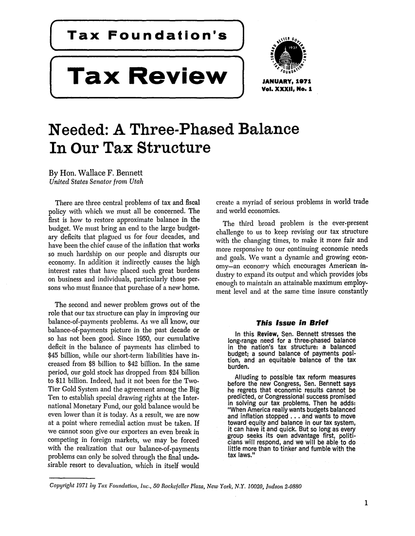handle is hein.tera/tafoutaxt0035 and id is 1 raw text is: Tax       Review               JANUARY, 1971
]   Vol. XXXII, No. 1
Needed: A Three-Phased Balance
In Our Tax Structure
By Hon. Wallace F. Bennett
United States Senator from Utah

There are three central problems of tax and fiscal
policy with which we must all be concerned. The
first is how to restore approximate balance in the
budget. We must bring an end to the large budget-
ary deficits that plagued us for four decades, and
have been the chief cause of the inflation that works
so much hardship on our people and disrupts our
economy. In addition it indirectly causes the high
interest rates that have placed such great burdens
on business and individuals, particularly those per-
sons who must finance that purchase of a new home.
The second and newer problem grows out of the
role that our tax structure can play in improving our
balance-of-payments problems. As we all know, our
balance-of-payments picture in the past decade or
so has not been good. Since 1950, our cumulative
deficit in the balance of payments has climbed to
$45 billion, while our short-term liabilities have in-
creased from $8 billion to $42 billion. In the same
period, our gold stock has dropped from $24 billion
to $11 billion. Indeed, had it not been for the Two-
Tier Gold System and the agreement among the Big
Ten to establish special drawing rights at the Inter-
national Monetary Fund, our gold balance would be
even lower than it is today. As a result, we are now
at a point where remedial action must be taken. If
we cannot soon give our exporters an even break in
competing in foreign markets, we may be forced
with the realization that our balance-of-payments
problems can only be solved through the final unde-
sirable resort to devaluation, which in itself would

create a myriad of serious problems in world trade
and world economics.
The third broad problem is the ever-present
challenge to us to keep revising our tax structure
with the changing times, to make it more fair and
more responsive to our continuing economic needs
and goals. We want a dynamic and growing econ-
omy-an economy which encourages American in-
dustry to expand its output and which provides jobs
enough to maintain an attainable maximum employ-
ment level and at the same time insure constantly
This Issue in Brief
In this Review, Sen. Bennett stresses the
long-range need for a three-phased balance
in the nation's tax structure: a balanced
budget; a sound balance of payments posi-
tion, and an equitable balance of the tax
burden.
Alluding to possible tax reform measures
before the new Congress, Sen. Bennett says
he regrets that economic results cannot be
predicted, or Congressional success promised
in solving our tax problems. Then he adds:
When America really wants budgets balanced
and inflation stopped . . . and wants to move
toward equity and balance in our tax system,
it can have it and quick. But so long as every
group seeks its own advantage first, politi-
cians will respond, and we will be able to do
little more than to tinker and fumble with the
tax laws.

Copyright 1971 by Tax Foundation, Inc., 50 Rockefeller Plaza, New York, N.Y. 10020, Judson 2-0880

1


