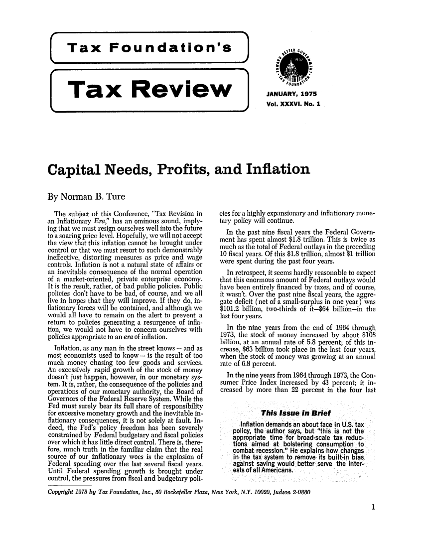 handle is hein.tera/tafoutaxt0039 and id is 1 raw text is: Tax       Review               JANUARY, 1975
%4                                Vol. XXXVI. No. 1
Capital Needs, Profits, and Inflation
By Norman B. Ture

The subject of this Conference, Tax Revision in
an Inflationary Era, has an ominous sound, imply-
ing that we must resign ourselves well into the future
to a soaring price level. Hopefully, we will not accept
the view that this inflation cannot be brought under
control or that we must resort to such demonstrably
ineffective, distorting measures as price and wage
controls. Inflation is not a natural state of affairs or
an inevitable consequence of the normal operation
of a market-oriented, private enterprise economy.
It is the result, rather, of bad public policies. Public
policies don't have to be bad, of course, and we all
live in hopes that they will improve. If they do, in-
flationary forces will be contained, and although we
would all have to remain on the alert to prevent a
return to policies generating a resurgence of infla-
tion, we would not have to concern ourselves with
policies appropriate to an era of inflation.
Inflation, as any man in the street knows - and as
most economists used to know - is the result of too
much money chasing too few goods and services.
An excessively rapid growth of the stock of money
doesn't just happen, however, in our monetary sys-
tem. It is, rather, the consequence of the policies and
operations of our monetary authority, the Board of
Governors of the Federal Reserve System. While the
Fed must surely bear its full share of responsibility
for excessive monetary growth and the inevitable in-
flationary consequences, it is not solely at fault. In-
deed, the Fed's policy freedom has been severely
constrained by Federal budgetary and fiscal policies
over which it has little direct control. There is, there-
fore, much truth in the familiar claim that the real
source of our inflationary woes is the explosion of
Federal spending over the last several fiscal years.
Until Federal spending growth is brought under
control, the pressures from fiscal and budgetary poli-

cies for a highly expansionary and inflationary mone-
tary policy will continue.
In the past nine fiscal years the Federal Govern-
ment has spent almost $1.8 trillion. This is twice as
much as the total of Federal outlays in the preceding
10 fiscal years. Of this $1.8 trillion, almost $1 trillion
were spent during the past four years.
In retrospect, it seems hardly reasonable to expect
that this enormous amount of Federal outlays would
have been entirely financed by taxes, and of course,
it wasn't. Over the past nine fiscal years, the aggre-
gate deficit (net of a small-surplus in one year) was
$101.2 billion, two-thirds of it-$64 billion-in the
last four years.
In the nine years from the end of 1964 through
1973, the stock of money increased by about $108
billion, at an annual rate of 5.8 percent; of this in-
crease, $63 billion took place in the last four years,
when the stock of money was growing at an annual
rate of 6.8 percent.
In the nine years from 1964 through 1973, the Con-
sumer Price Index increased by 43 percent; it in-
creased by more than 22 percent in the four last
This Issue In Brief
Inflation demands an about face in U.S. tax
policy, the author says, but this is not the
appropriate time for broad-scale tax reduc-
tions aimed at bolstering consumption to
combat recession. He explains how changes
in the tax system to remove its built-in bias
against saving would better serve the inter-
ests of all Americans.

Copyright 1975 by Tax Foundation, Inc., 50 Rockefeller Plaza, New York, N.Y. 10020, Judson 2-0880

1


