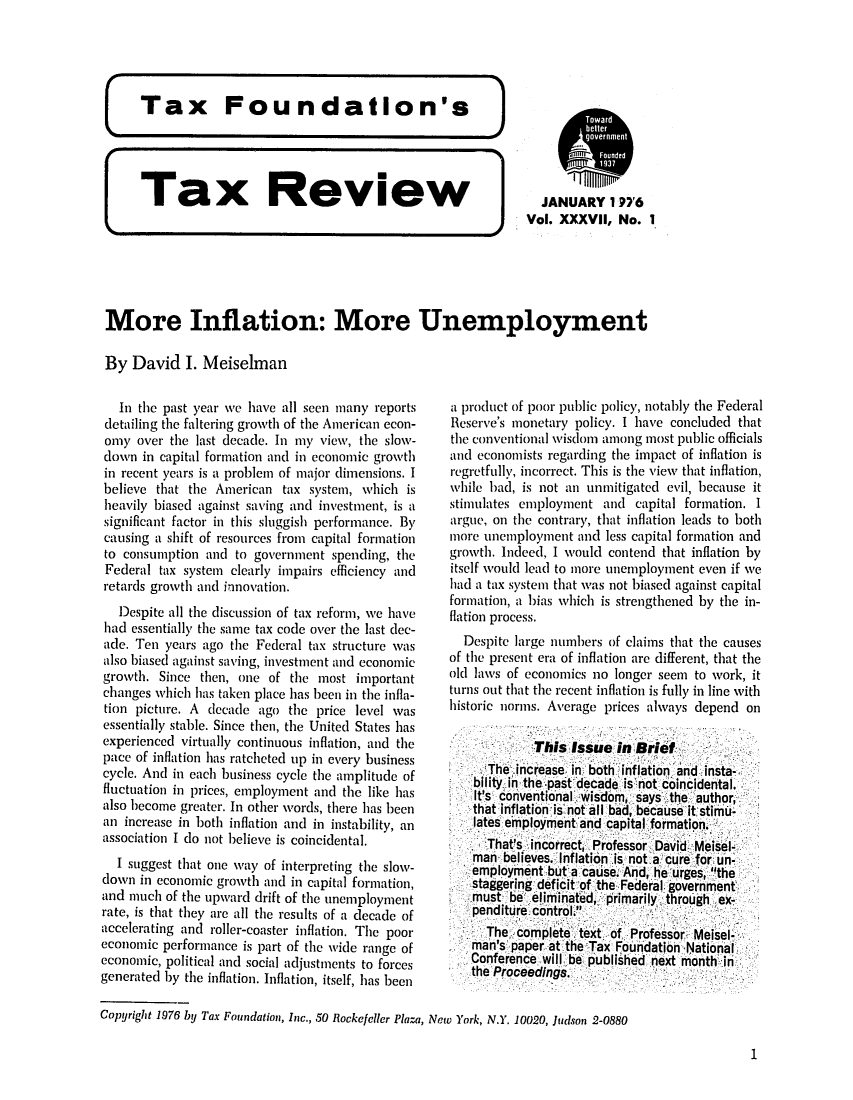 handle is hein.tera/tafoutaxt0040 and id is 1 raw text is: Tax     Review            JANUARY 1'26
Vol. XXXVII, No. 1
More Inflation: More Unemployment
By David I. Meiselman

In the past year we have all seen many reports
detailing the faltering growth of the American econ-
ony over the last decade. In my view, the slow-
down in capital formation and in economic growth
in recent years is a problem of major dimensions. I
believe that the American tax system, which is
heavily biased against saving and investment, is a
significant factor in this sluggish performance. By
causing a shift of resources from capital formation
to consumption and to government spending, the
Federal tax system clearly impairs efficiency and
retards growth and innovation.
Despite all the discussion of tax reform, we have
had essentially the same tax code over the last dec-
ade. Ten years ago the Federal tax structure was
also biased against saving, investment and economic
growth. Since then, one of the most important
changes which has taken place has been in the infla-
tion picture. A decade ago the price level was
essentially stable. Since then, the United States has
experienced virtually continuous inflation, and the
pace of inflation has ratchetedi up in every business
cycle. And in each business cycle the amplitude of
fluctuation in prices, employment and the like has
also become greater. In other words, there has been
an increase in both inflation and in instability, an
association I do not believe is coincidental.
I suggest that one way of interpreting the slow-
down in economic growth and in capital formation,
and much of the upward drift of the unemployment
rate, is that they are all the results of a decade of
accelerating and roller-coaster inflation. The poor
economic performance is part of the wide range of
economic, political and social adjustments to forces
generated by the inflation. Inflation, itself, has been
Copyright 1976 by Tax Foundation, Inc., 50 Rockefeller Plaza,

a product of poor public policy, notably the Federal
Reserve's monetary policy. I have concluded that
the conventional wisdom among most public officials
and economists regarding the impact of inflation is
regretfully, incorrect. This is the view that inflation,
while bad, is not an unmitigated evil, because it
stimulates employment and capital formation. I
argue, on the contrary, that inflation leads to both
more unemployment and less capital formation and
growth. Indeed, I would contend that inflation by
itself would lead to more unemployment even if we
had a tax system that was not biased against capital
formation, a bias which is strengthened by the in-
flation process.
Despite large numbers of claims that the causes
of the present era of inflation are different, that the
old laws of economics no longer seem to work, it
turns out that the recent inflation is fully in line with
historic norms. Average prices always depend on
This Issue in Brief
The increase in both inflation and insta-
bllity in the past decade is not coincidental.
It'sI conventional wisdom, says the author,
that inflation is not all bad, because it stimu-
lates employment and capital formation.
That's incorrect, Professor David Meisel-
man believes. Inflation is not a cure for un-
employment buta cause. And, he urges, the
staggering deficit of the Federal government
must be eliminated, primarily through ex-
penditure control.
The complete text of Professor Meisel-
man's paper at the Tax Foundation National
Conference will be published next month in
the Proceedings.
New York, N.Y. 10020, Judson 2-0880

1



