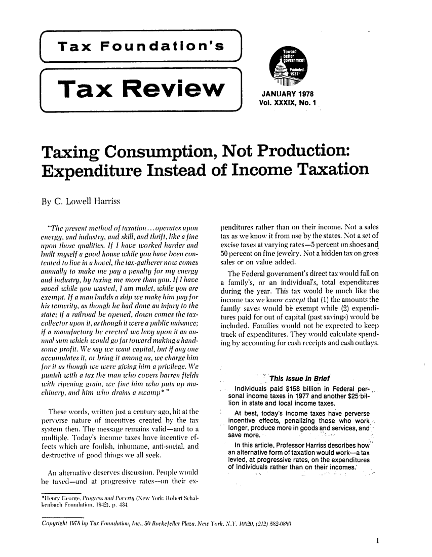 handle is hein.tera/tafoutaxt0042 and id is 1 raw text is: 5 gA FUJEIlM(I5ull a
Tax     Review           JANUARY 1978
Vol. XXXIX, No. 1
Taxing Consumption, Not Production:
Expenditure Instead of Income Taxation
By C. Lowell Harriss

The present method of taxation ... operates upon
energy, and industry, and skill, and thrift, like a fine
upon those qualities. If I have worked harder and
built myself a good house while you have been con-
tented to live in a hovel, the tax-gatherer now comes
annually to make me pay a penalty for my energy
and industry, by taxing me more than you. If I have
saved while you wasted, I am mulct, while you are
exempt. If a man builds a ship we make him pay for
his temerity, as though he had done an injury to the
state, if a railroad be opened, down comes the tax-
collector upon it, as though it were a public nuisance;
if a manu factory be erected we levy upon it an an-
nual sum which would go far toward making a hand-
some profit. We say we want capital, but if any one
accumulates it, or bring it among us, we charge him
for it as though we were giving him a privilege. We
punish with a tax the man who covers barren fields
with ripening grain, we fine him who puts up ma-
chinery, and him who drains a swamp *
These words, written just a century ago, hit at the
perverse nature of incentives created by the tax
system then. The imessage remains valid-and to a
multiple. Today's income taxes have incentive ef-
fects which are foolish, inhumane, anti-social, and
destructive of good things we all seek.
An alternative deserves discussion. People would
be taxed-and at progressive rates-on their ex-

penditures rather than on their income. Not a sales
tax as we know it from use by the states. Not a set of
excise taxes at varying rates-5 percent on shoes and
50 percent on fine jewelry. Not a hidden tax on gross
sales or on value added.
The Federal government's direct tax would fall on
a family's, or an individual's, total expenditures
dhiring the year. This tax would be much like the
income tax we know except that (1) the amounts the
family saves would be exempt while (2) expendi-
tires paid for out of capital (past savings) would be
included. Families would not be expected to keep
track of expenditures. They would calculate spend-
ing by accounting for cash receipts and cash outlays.
This Issue In Brief
Individuals paid $158 billion in Federal per-..
sonal income taxes in 1977 and another $25 bil-
lion in state and local income taxes.
At best, today's income taxes have perverse
incentive effects, penalizing those who work
longer, produce more in goods and services, and
save more.
In this article, Professor Harriss describes how
an alternative form of taxation would work-a tax
levied, at progressive rates, on the expenditures
of individuals rather than on their incomes.

*11enry GeorgaPogesuslPuel (NewtYork: Bsowrt Schul-
kenhacli Emudation, 1942). p. 4:34.
Copyright 1978 Iy Tax Fmoulation, Ine., 50 locke/clier Plaza, New York, N.Y. 10020. (212) 582-0880

1


