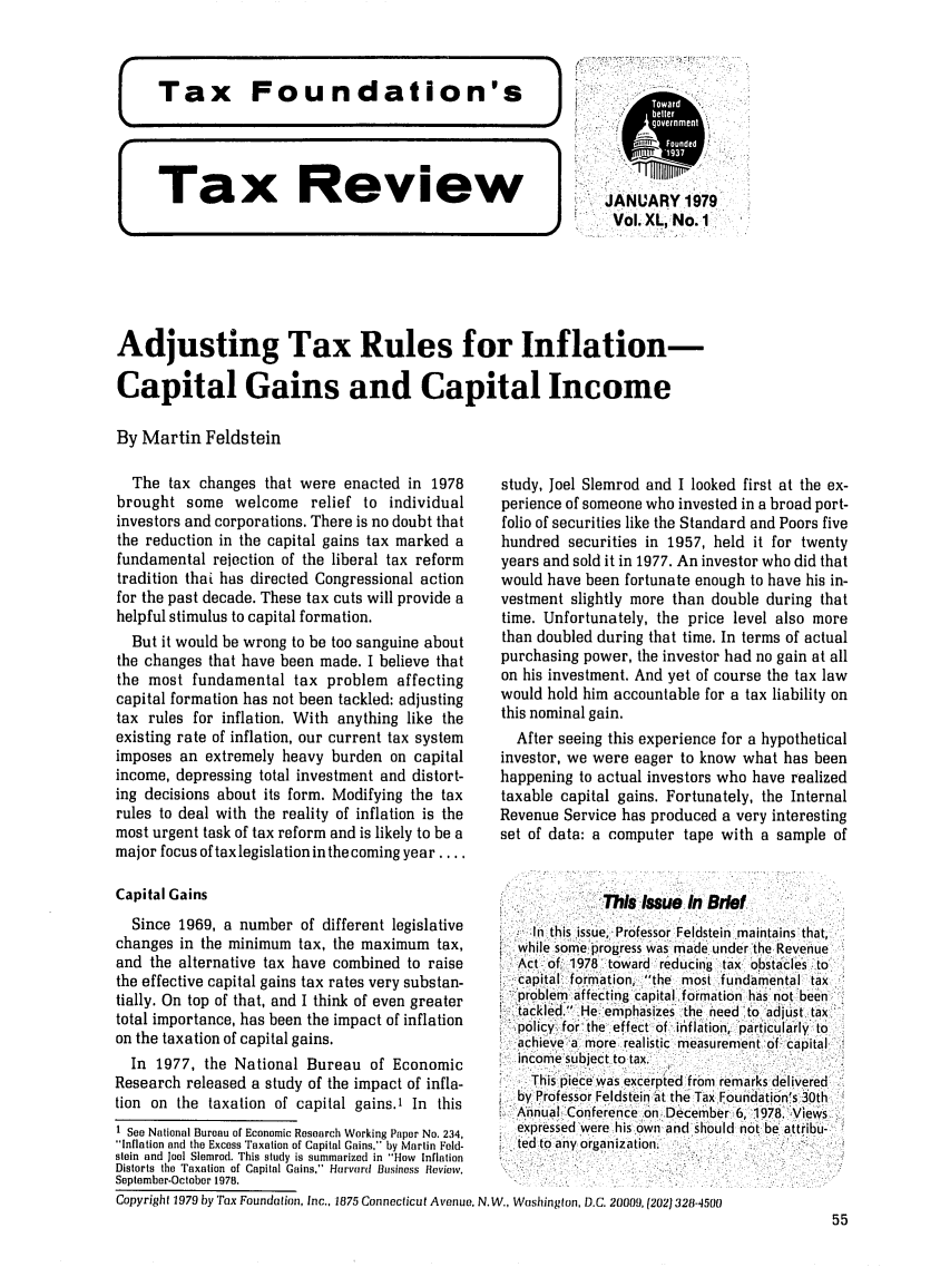 handle is hein.tera/tafoutaxt0043 and id is 1 raw text is: Tax Review]

JANUARY 1979
Vol. XL, No. 1

Adjusting Tax Rules for Inflation-
Capital Gains and Capital Income
By Martin Feldstein

The tax changes that were enacted in 1978
brought some welcome relief to individual
investors and corporations. There is no doubt that
the reduction in the capital gains tax marked a
fundamental rejection of the liberal tax reform
tradition thaL has directed Congressional action
for the past decade. These tax cuts will provide a
helpful stimulus to capital formation.
But it would be wrong to be too sanguine about
the changes that have been made. I believe that
the most fundamental tax problem affecting
capital formation has not been tackled: adjusting
tax rules for inflation. With anything like the
existing rate of inflation, our current tax system
imposes an extremely heavy burden on capital
income, depressing total investment and distort-
ing decisions about its form. Modifying the tax
rules to deal with the reality of inflation is the
most urgent task of tax reform and is likely to be a
major focus of tax legislation in the coming year ....
Capital Gains
Since 1969, a number of different legislative
changes in the minimum tax, the maximum tax,
and the alternative tax have combined to raise
the effective capital gains tax rates very substan-
tially. On top of that, and I think of even greater
total importance, has been the impact of inflation
on the taxation of capital gains.
In 1977, the National Bureau of Economic
Research released a study of the impact of infla-
tion on the taxation of capital gains.' In this
1 See National Bureau of Economic Research Working Paper No. 234,
Inflation and the Excess Taxation of Capital Gains, by Martin Feld-
stein and Joel Slemrod. This study is summarized in Flow Inflation
Distorts the Taxation of Capital Gains, Harvard Business Heview.
September-October 1978.

study, Joel Slemrod and I looked first at the ex-
perience of someone who invested in a broad port-
folio of securities like the Standard and Poors five
hundred securities in 1957, held it for twenty
years and sold it in 1977. An investor who did that
would have been fortunate enough to have his in-
vestment slightly more than double during that
time. Unfortunately, the price level also more
than doubled during that time. In terms of actual
purchasing power, the investor had no gain at all
on his investment. And yet of course the tax law
would hold him accountable for a tax liability on
this nominal gain.
After seeing this experience for a hypothetical
investor, we were eager to know what has been
happening to actual investors who have realized
taxable capital gains. Fortunately, the Internal
Revenue Service has produced a very interesting
set of data: a computer tape with a sample of
This Issue In Brief
in this issue, Professor Feldstein maintains that,
while some progress was made under the Revenue
Act of: 1978 toward reducing tax obstacles to
capital formation, the most fundamental tax
problem affecting capital formation has not been
tackled, He emphasizes the need to adjust tax
policy  for the  effect of  inflation, particularly  to
achieve a more realistic measurement of capital
income subject to tax.
This piece was excerpted from remarks delivered
by Professor Feldstein at the Tax Foundation's 30th
Annual Conference on December 6, 1978. Views
expressed were his own and should not be attribu-
ted to any organization.

Copyright 1979 by Tax Foundation, Inc., 1875 Connecticut Avenue. N.W., Washington, D.C. 20009, (202) 328-4500

55


