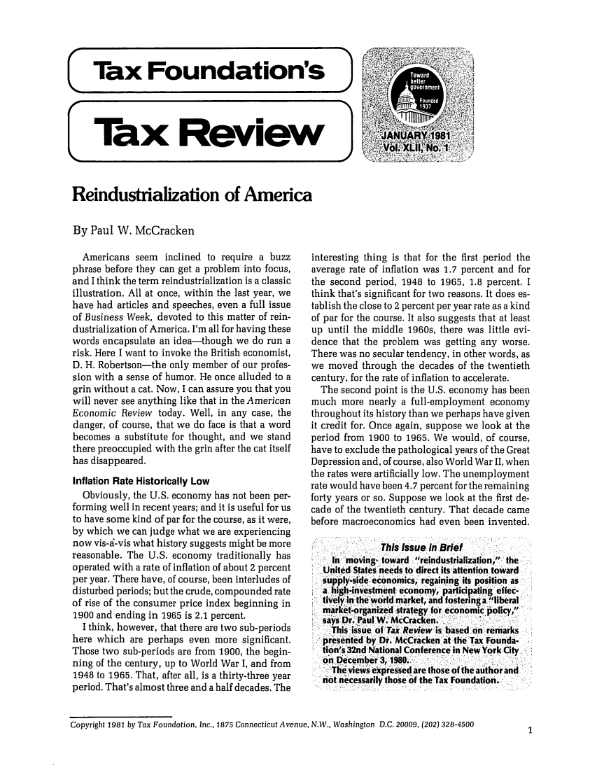 handle is hein.tera/tafoutaxt0045 and id is 1 raw text is: Tax Review
Reindustrialization of America
By Paul W. McCracken

Americans seem inclined to require a buzz
phrase before they can get a problem into focus,
and I think the term reindustrialization is a classic
illustration. All at once, within the last year, we
have had articles and speeches, even a full issue
of Business Week, devoted to this matter of rein-
dustrialization of America. I'm all for having these
words encapsulate an idea-though we do run a
risk. Here I want to invoke the British economist,
D. H. Robertson-the only member of our profes-
sion with a sense of humor. He once alluded to a
grin without a cat. Now, I can assure you that you
will never see anything like that in the American
Economic Review today. Well, in any case, the
danger, of course, that we do face is that a word
becomes a substitute for thought, and we stand
there preoccupied with the grin after the cat itself
has disappeared.
Inflation Rate Historically Low
Obviously, the U.S. economy has not been per-
forming well in recent years; and it is useful for us
to have some kind of par for the course, as it were,
by which we can judge what we are experiencing
now vis-a-vis what history suggests might be more
reasonable. The U.S. economy traditionally has
operated with a rate of inflation of about 2 percent
per year. There have, of course, been interludes of
disturbed periods; but the crude, compounded rate
of rise of the consumer price index beginning in
1900 and ending in 1965 is 2.1 percent.
I think, however, that there are two sub-periods
here which are perhaps even more significant.
Those two sub-periods are from 1900, the begin-
ning of the century, up to World War I, and from
1948 to 1965. That, after all, is a thirty-three year
period. That's almost three and a half decades. The

interesting thing is that for the first period the
average rate of inflation was 1.7 percent and for
the second period, 1948 to 1965, 1.8 percent. I
think that's significant for two reasons. It does es-
tablish the close to 2 percent per year rate as a kind
of par for the course. It also suggests that at least
up until the middle 1960s, there was little evi-
dence that the problem was getting any worse.
There was no secular tendency, in other words, as
we moved through the decades of the twentieth
century, for the rate of inflation to accelerate.
The second point is the U.S. economy has been
much more nearly a full-employment economy
throughout its history than we perhaps have given
it credit for. Once again, suppose we look at the
period from 1900 to 1965. We would, of course,
have to exclude the pathological years of the Great
Depression and, of course, also World War II, when
the rates were artificially low. The unemployment
rate would have been 4.7 percent for the remaining
forty years or so. Suppose we look at the first de-
cade of the twentieth century. That decade came
before macroeconomics had even been invented.
This Issue In Brief
In moving, toward reindustrialization, the
United States needs to direct its attention toward
supply-side economics, regaining its position as
a high-investment economy, participating effec-
tively in the world market, and fostering a liberal
market-organize'd strategy for economic policy,
says Dr. Paul W. McCracken.
This issue of Tax Review is based on remarks
presented by Dr. McCracken at the Tax Founda-
tion's 32nd National Conference in New York City
on December 3, 1980.
The views expressed are those of the author and
not necessarily those of the Tax Foundation.

Copyright 1981 by Tax Foundation, Inc., 1875 Connecticut Avenue, N.W., Washington D.C. 20009, (202) 328-4500

1


