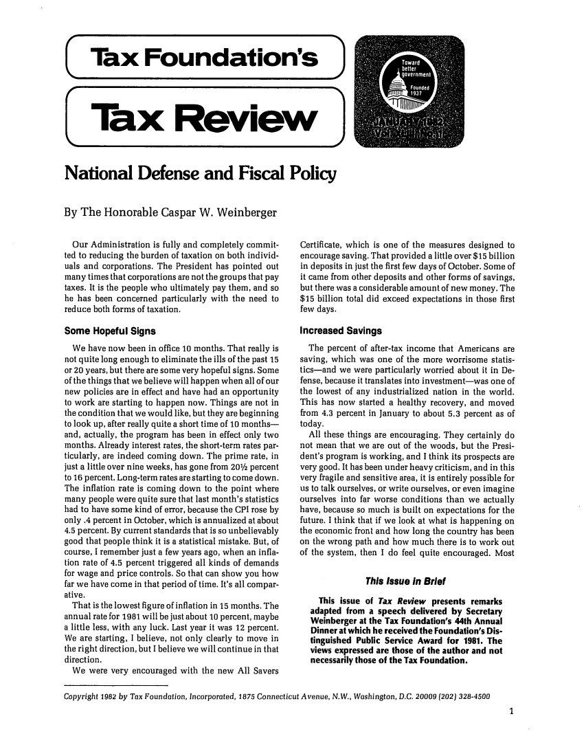 handle is hein.tera/tafoutaxt0046 and id is 1 raw text is: (Tax Foundation's J
Tax Review
National Defense and Fiscal Policy
By The Honorable Caspar W. Weinberger

Our Administration is fully and completely commit-
ted to reducing the burden of taxation on both individ-
uals and corporations. The President has pointed out
many times that corporations are not the groups that pay
taxes. It is the people who ultimately pay them, and so
he has been concerned particularly with the need to
reduce both forms of taxation.
Some Hopeful Signs
We have now been in office 10 months. That really is
not quite long enough to eliminate the ills of the past 15
or 20 years, but there are some very hopeful signs. Some
of the things that we believe will happen when all of our
new policies are in effect and have had an opportunity
to work are starting to happen now. Things are not in
the condition that we would like, but they are beginning
to look up, after really quite a short time of 10 months-
and, actually, the program has been in effect only two
months. Already interest rates, the short-term rates par-
ticularly, are indeed coming down. The prime rate, in
just a little over nine weeks, has gone from 201/2 percent
to 16 percent. Long-term rates are starting to come down.
The inflation rate is coming down to the point where
many people were quite sure that last month's statistics
had to have some kind of error, because the CPI rose by
only .4 percent in October, which is annualized at about
4.5 percent. By current standards that is so unbelievably
good that people think it is a statistical mistake. But, of
course, I remember just a few years ago, when an infla-
tion rate of 4.5 percent triggered all kinds of demands
for wage and price controls. So that can show you how
far we have come in that period of time. It's all compar-
ative.
That is the lowest figure of inflation in 15 months. The
annual rate for 1981 will be just about 10 percent, maybe
a little less, with any luck. Last year it was 12 percent.
We are starting, I believe, not only clearly to move in
the right direction, but I believe we will continue in that
direction.
We were very encouraged with the new All Savers

Certificate, which is one of the measures designed to
encourage saving. That provided a little over $15 billion
in deposits in just the first few days of October. Some of
it came from other deposits and other forms of savings,
but there was a considerable amount of new money. The
$15 billion total did exceed expectations in those first
few days.
Increased Savings
The percent of after-tax income that Americans are
saving, which was one of the more worrisome statis-
tics-and we were particularly worried about it in De-
fense, because it translates into investment-was one of
the lowest of any industrialized nation in the world.
This has now started a healthy recovery, and moved
from 4.3 percent in January to about 5.3 percent as of
today.
All these things are encouraging. They certainly do
not mean that we are out of the woods, but the Presi-
dent's program is working, and I think its prospects are
very good. It has been under heavy criticism, and in this
very fragile and sensitive area, it is entirely possible for
us to talk ourselves, or write ourselves, or even imagine
ourselves into far worse conditions than we actually
have, because so much is built on expectations for the
future. I think that if we look at what is happening on
the economic front and how long the country has been
on the wrong path and how much there is to work out
of the system, then I do feel quite encouraged. Most
This Issue In Brief
This issue of Tax Review presents remarks
adapted from a speech delivered by Secretary
Weinberger at the Tax Foundation's 44th Annual
Dinner at which he received the Foundation's Dis-
tinguished Public Service Award for 1981. The
views expressed are those of the author and not
necessarily those of the Tax Foundation.

Copyright 1982 by Tax Foundation, Incorporated, 1875 Connecticut Avenue, N.W., Washington, D.C. 20009 (202) 328-4500

1


