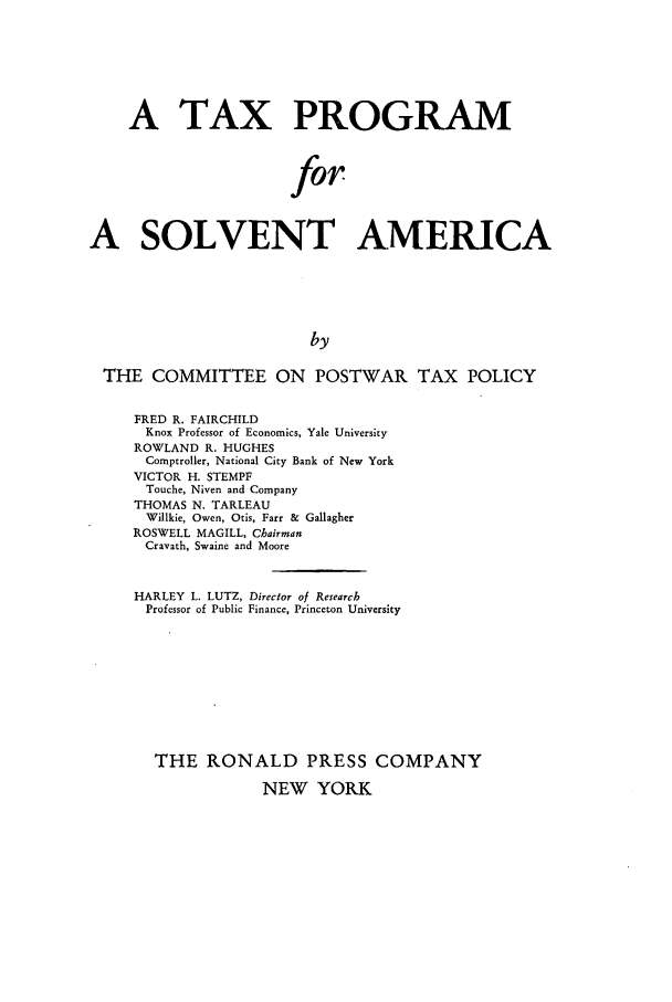 handle is hein.tera/taprosa0001 and id is 1 raw text is: A TAX PROGRAM
for
A SOLVENT AMERICA
by
THE COMMITTEE ON POSTWAR TAX POLICY
FRED R. FAIRCHILD
Knox Professor of Economics, Yale University
ROWLAND R. HUGHES
Comptroller, National City Bank of New York
VICTOR H. STEMPF
Touche, Niven and Company
THOMAS N. TARLEAU
Willkie, Owen, Otis, Farr &  Gallagher
ROSWELL MAGILL, Chairman
Cravath, Swaine and Moore
HARLEY L. LUTZ, Director of Research
Professor of Public Finance, Princeton University
THE RONALD PRESS COMPANY
NEW YORK


