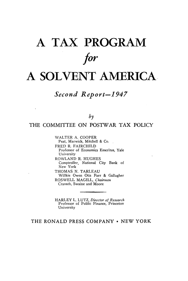 handle is hein.tera/taprosa0002 and id is 1 raw text is: A TAX PROGRAM
for
A SOLVENT AMERICA
Second Report-1947
by
THE COMMITTEE ON POSTWAR TAX POLICY
WALTER A. COOPER
Peat, Marwick, Mitchell & Co.
FRED R. FAIRCHILD
Professor of Economics Emeritus, Yale
University
ROWLAND R. HUGHES
Comptroller, National City  Bank  of
New York
THOMAS N. TARLEAU
Willkie Owen Otis Farr & Gallagher
ROSWELL MAGILL, Chairman
Cravath, Swaine and Moore
HARLEY L. LUTZ, Director of Research
Professor of Public Finance, Princeton
University
THE RONALD PRESS COMPANY * NEW YORK


