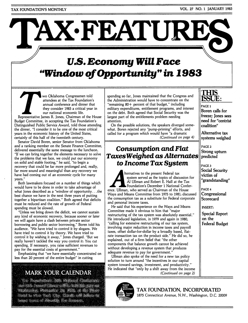handle is hein.tera/taxfeaturs0027 and id is 1 raw text is: TAX FEATURE
U.S. Economy WiU Face
Window of Opportunity in 1983

T wo Oklahoma Congressmen told
attendees at the Tax Foundation's
annual conference and dinner that
they consider 1983 a critical year in
our national economic life.
Representative James R. Jones, Chairman of the House
Budget Committee, in accepting the Tax Foundation's
Distinguished Public Service Award, told those attending
the dinner, I consider it to be one of the most critical
years in the economic history of the United States,
certainly of this half of the twentieth century.
Senator David Boren, senior Senator from Oklahoma
and a ranking member on the Senate Finance Committee,
delivered essentially the same message to the luncheon.
If we can bring together the elements necessary to solve
the problems that we face, we could put our economy
on solid and stable footing, he said, to begin a
recovery that could be far more prolonged and, really,
far more sound and meaningful than any recovery we
have had coming out of an economic cycle for many
years.
Both lawmakers focused on a number of things which
would have to be done in order to take advantage of
what Jones described as a window of opportunity... the
best chance we have in the next three years of putting
together a bipartisan coalition. Both agreed that deficits
must be reduced and the rate of growth of Federal
spending must be slowed.
Unless we bring down the deficit, we cannot sustain
any kind of economic recovery, because sooner or later
we will again have a clash between private sector
borrowing and public sector borrowing, Boren told his
audience. We have tried to control it by slogans. We
have tried to control it by theory. We have tried to
control it by wishing it away, Jones charged. But we
really haven't tackled the way you control it: You cut
spending. If necessary, you raise sufficient revenues to
pay for the essential costs of government.
Emphasizing that we have essentially concentrated on
less than 20 percent of the entire budget in cutting

spending so far, Jones maintained that the Congress and
the Administration would have to concentrate on the
remaining 80+ percent of that budget, including
military expenditures, entitlement programs, and interest
on the debt. Both agreed that Social Security was the
largest part of the entitlements problem needing
attention.
On the possible solutions, the speakers diverged some-
what. Boren rejected any pump-priming efforts, and
called for a program which would have a dramatic
(Continued on page 4)
Consumption and Flat
Taxes Weighed as Alternates
to Income Tax System
A          lternatives to the present Fdrltax
system served as the topics of discussion for
A] Ullman and Robert E. Hall at the Tax
Foundation's December 1 National Confer-
ence. Ullman, who served as Chairman of the House
Ways and Means Committee from 1975 to 1981, discussed
the consumption tax as a substitute for Federal corporate
and personal income taxes.
He said that his experience on the Ways and Means
Committee made it obvious to him that major
restructuring of the tax system was absolutely essential.
He introduced legislation, in 1979 and again in 1980,
calling for extensive restructuring of our tax system,
involving major reduction in income taxes and payroll
taxes, offset dollar-for-dollar by a broadly based, flat-
rate transaction tax on the product side. He did so, he
explained, out of a firm belief that the other
components that balance growth cannot be achieved
without developing a revenue system that produces
adequate revenue to pay for government.
Ullman also spoke of the need for a new tax policy
solution to turn around the incentives in our capital
system toward savings, investment, and productivity.
He indicated that only by a shift away from the income
(Continued on page 2)

11HIS
ISSUE:
PAGE 1
Boren calls for
freeze; Jones sees
need for centrist
coalition
Alternative tax
systems weighed
PAGE 2
Strong upturn
predicted
PAGE 3
Social Security
victim of
grandstanding
PAGE 4
Congressional
Scorecard
INSERT:
Special Report
on the
Federal Budget

LI

TAX FOUNDATION, INCORPORATED
1875 Connecticut Avenue, N.W., Washington, D.C. 20009

VOL. 27 NO. I JANUARY 1983

TAX FOUNDATION'S MONTHLY


