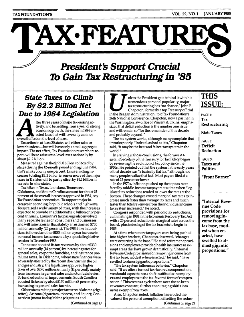 handle is hein.tera/taxfeaturs0029 and id is 1 raw text is: VOL. 29, NO.1  JANUARY1985

TAX FEATURE
7       President's Support Crucial
Tb Gain Tax Restructuing in '85

State Taxes to Climb
By $2.2 Billion Net
Due to 1984 Legislation
Ater three years of major tax-raising ac-
tivity, and benefiting from a year of strong
economic growth, the states in 1984 en-
acted laws that will have only a minor
overall effect on the level of taxes.
Tax action in at least 20 states will either raise or
lower burdens-but will have only a small aggregate
impact. The net effect, Tax Foundation researchers re-
port, will be to raise state-level taxes nationally by
about $2.2 billion.
Measured against the $197.0 billion collected by
states during the 12-month period ending June 1984,
that's a hike of only one percent. Laws enacting in-
creases totaling $3.3 billion in one or more of the major
taxes in 11 states will be partly offset by $1.1 billion in
tax cuts in nine states.
Tax hikes in Texas, Louisiana, Tennessee,
Oklahoma, and South Carolina account for about 95
percent of the overall increases approved in 1984, say
Tax Foundation economists. To support major in-
creases in spending for public schools and highways,
Texas raised a wide variety of taxes, with the increases
expected to provide an additional $1.6 billion or 17 per-
cent annually. Louisiana's tax package also involved
many separate levies on consumers and businesses
and will raise taxes in that state by an estimated $750
million annually (25 percent). The 1984 hike in Loui-
siana followed another $153 million a year increase in
personal income taxes enacted by a special legislative
session in December 1983.
Tennessee boosted its tax revenues by about $330
million annually (14 percent) by increasing rates for
general sales, corporate franchise, and insurance pre-
miums taxes. In Oklahoma, where state finances were
adversely affected by the recent downturn in the oil
and gas industry, the legislature approved higher
taxes of over $270 million annually (11 percent), mainly
from increases in general sales and motor fuels levies.
To fund educational improvements, South Carolina
boosted its taxes by about $170 million (8 percent) by
increasing its general sales tax rate.
Other states raising a major tax were: Alabama (ciga-
rettes); Arizona (cigarettes, tobacco, and liquor); Con-
necticut (motor fuels); Maine (cigarettes and
(Continued on page 4)

Unless the President gets behind it with his
tremendous personal popularity, major
tax restructuring has no chance, John E.
Chapoton, formerly a top Treasury official
in the Reagan Administration, told Tax Foundation's
36th National Conference. Chapoton, now a partner in
the Washington law office of Vincent & Elkins, empha-
sized that deficit reduction is the number one issue
and will remain so for the remainder of this decade
and probably beyond.
The tax system works, although many complain that
it works poorly. Indeed, as bad as it is, Chapoton
said, it may be the best and fairest tax system in the
world.
In arriving at those conclusions, the former As-
sistant Secretary of the Treasury for Tax Policy began
by reviewing the evolution of tax policy since the
1960s. He pointed out that the system in the early years
of that decade was a basically flat tax, although not
many people realize that fact. Most payers filed at a
rate of 22 percent or lower.
In the 1970s, inflation pushed up the top tax rates
faced by middle-income taxpayers at a time when leg-
islated tax reductions tended to lower the rates at the
bottom. These changes caused marginal tax rates to in-
crease much faster than average tax rates and much
faster than total revenues from the individual income
tax system increased, he noted.
Congress responded with periodic tax reductions,
culminating in 1981 in the Economic Recovery Tax Act
with a 25 percent reduction in marginal rates across the
board, plus indexing of the tax brackets to begin in
1985.
At a time when more taxpayers were being pushed
into higher brackets, Chapoton observed, changes
were occurring in the base. He cited retirement provi-
sions and employer-provided health insurance as ex-
empt areas that have grown dramatically. Internal
Revenue Code provisions for removing income from
the tax base, modest when enacted, he said, have
swelled to almost gigantic proportions.
The tax system influences behavior, Chapoton
said. If we offer a form of tax-favored compensation,
we should expect to see a shift in attitudes in employ-
ers and employees to the tax-favored form of compen-
sation. This creates a cycle where rates rise to keep
revenues constant, further encouraging shifts into
areas exempt from taxes.
Also, Chapoton noted, inflation has eroded the
value of the personal exemption, offsetting the reduc-
(Continued on page 2)

THIS
ISSUE:
PAGE 1:
Tax
Restructuring
State Taxes
PAGE 2:
Deficit
Reduction
PAGE 3:
Taxes and
Politics
Front Burner

Internal Reve-
nue Code
provisions for
removing in-
come from the
tax base, mod-
est when en-
acted, have
swelled to al-
most gigantic
proportions.

TAX FOUNDATION'S


