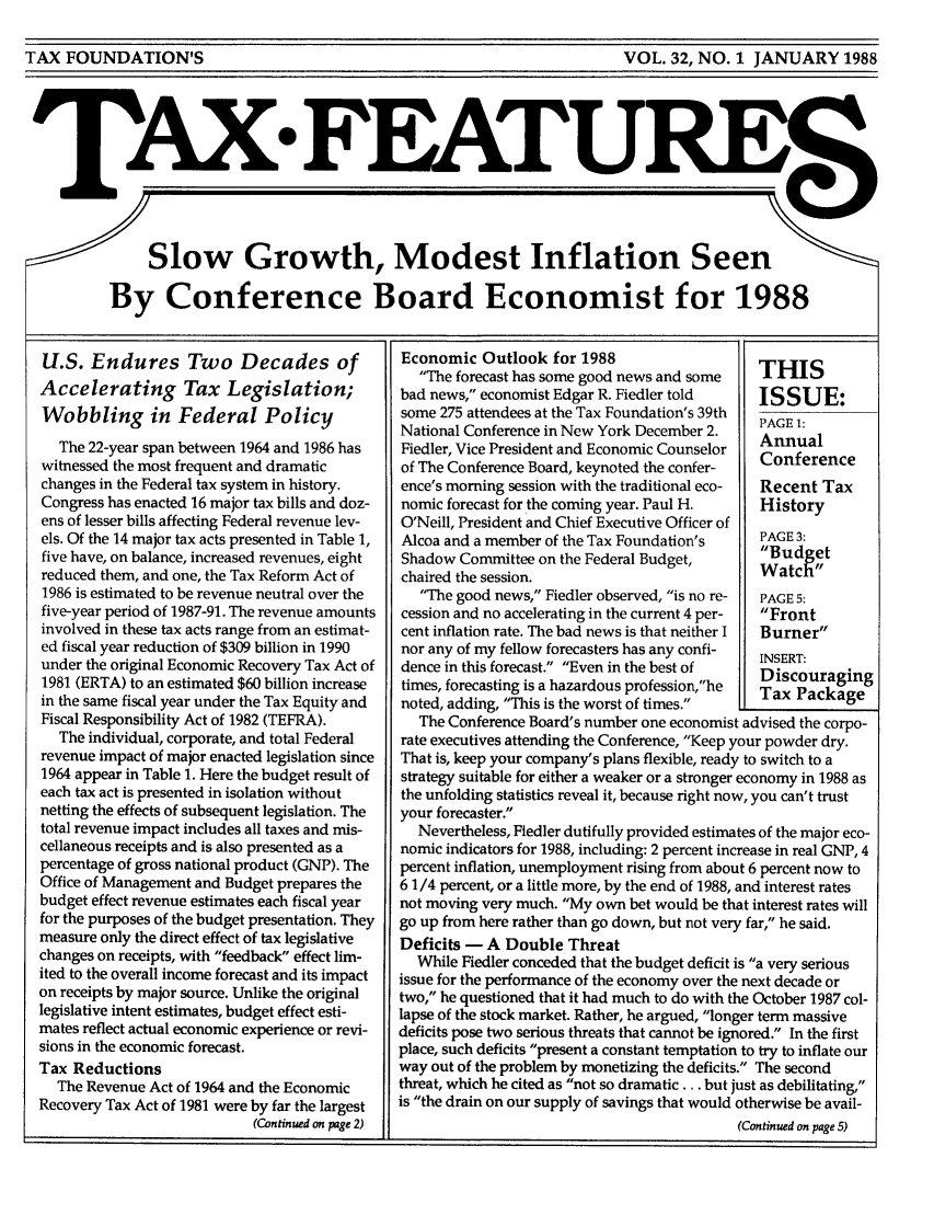 handle is hein.tera/taxfeaturs0032 and id is 1 raw text is: TAX FOUNDATION'S                                     VOL. 32, NO. 1 JANUARY 1988

TAX. FATUR
Slow Growth, Modest Inflation Seen
By Conference Board Economist for 1988

U.S. Endures Two Decades of
Accelerating Tax Legislation;
Wobbling in Federal Policy
The 22-year span between 1964 and 1986 has
witnessed the most frequent and dramatic
changes in the Federal tax system in history.
Congress has enacted 16 major tax bills and doz-
ens of lesser bills affecting Federal revenue lev-
els. Of the 14 major tax acts presented in Table 1,
five have, on balance, increased revenues, eight
reduced them, and one, the Tax Reform Act of
1986 is estimated to be revenue neutral over the
five-year period of 1987-91. The revenue amounts
involved in these tax acts range from an estimat-
ed fiscal year reduction of $309 billion in 1990
under the original Economic Recovery Tax Act of
1981 (ERTA) to an estimated $60 billion increase
in the same fiscal year under the Tax Equity and
Fiscal Responsibility Act of 1982 (TEFRA).
The individual, corporate, and total Federal
revenue impact of major enacted legislation since
1964 appear in Table 1. Here the budget result of
each tax act is presented in isolation without
netting the effects of subsequent legislation. The
total revenue impact includes all taxes and mis-
cellaneous receipts and is also presented as a
percentage of gross national product (GNP). The
Office of Management and Budget prepares the
budget effect revenue estimates each fiscal year
for the purposes of the budget presentation. They
measure only the direct effect of tax legislative
changes on receipts, with feedback effect lim-
ited to the overall income forecast and its impact
on receipts by major source. Unlike the original
legislative intent estimates, budget effect esti-
mates reflect actual economic experience or revi-
sions in the economic forecast.
Tax Reductions
The Revenue Act of 1964 and the Economic
Recovery Tax Act of 1981 were by far the largest
(Continued on page 2)

Economic Outlook for 1988
The forecast has some good news and some  THIS
bad news, economist Edgar R. Fiedler told   ISSUE:
some 275 attendees at the Tax Foundation's 39th
National Conference in New York December 2.  PAGE 1:
Fiedler, Vice President and Economic Counselor  Conference
of The Conference Board, keynoted the confer-
ence's morning session with the traditional eco-  Recent Tax
nomic forecast for the coming year. Paul H.  History
O'Neill, President and Chief Executive Officer of
Alcoa and a member of the Tax Foundation's   PAGE 3:
Shadow Committee on the Federal Budget,      Budget
chaired the session.                         Watch
The good news, Fiedler observed, is no re-  PAGE 5:
cession and no accelerating in the current 4 per-  Front
cent inflation rate. The bad news is that neither I  Burner
nor any of my fellow forecasters has any confi-  INSERT:
dence in this forecast. Even in the best of  Discouraging
times, forecasting is a hazardous profession,he  Tax Package
noted, adding, This is the worst of times.
The Conference Board's number one economist advised the corpo-
rate executives attending the Conference, Keep your powder dry.
That is, keep your company's plans flexible, ready to switch to a
strategy suitable for either a weaker or a stronger economy in 1988 as
the unfolding statistics reveal it, because right now, you can't trust
your forecaster.
Nevertheless, Fiedler dutifully provided estimates of the major eco-
nomic indicators for 1988, including: 2 percent increase in real GNP, 4
percent inflation, unemployment rising from about 6 percent now to
6 1/4 percent, or a little more, by the end of 1988, and interest rates
not moving very much. My own bet would be that interest rates will
go up from here rather than go down, but not very far, he said.
Deficits - A Double Threat
While Fiedler conceded that the budget deficit is a very serious
issue for the performance of the economy over the next decade or
two, he questioned that it had much to do with the October 1987 col-
lapse of the stock market. Rather, he argued, longer term massive
deficits pose two serious threats that cannot be ignored. In the first
place, such deficits present a constant temptation to try to inflate our
way out of the problem by monetizing the deficits. The second
threat, which he cited as not so dramatic ... but just as debilitating,
is the drain on our supply of savings that would otherwise be avail-
(Continued on page 5)

TAX FOUNDATION'S

VOL. 32, NO. 1 JANUARY 1988


