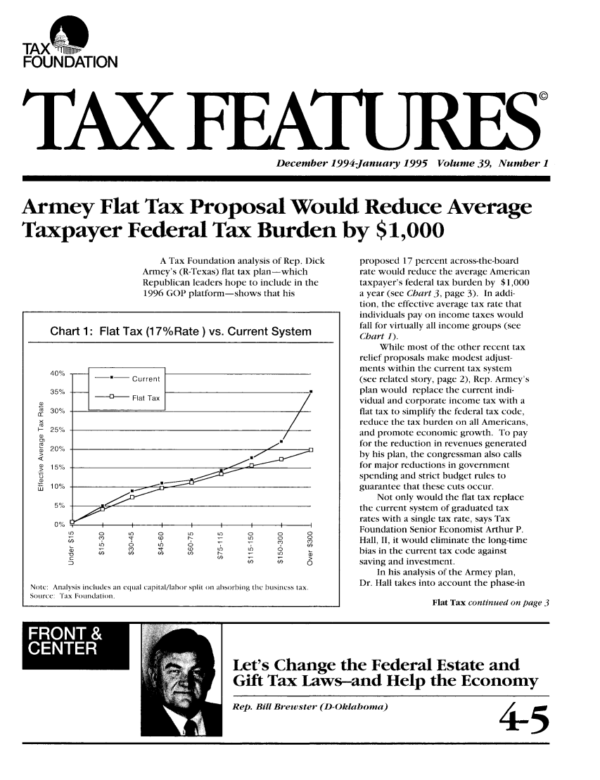 handle is hein.tera/taxfeaturs0039 and id is 1 raw text is: TAX(%iiiiii'
FOUNDATION
TAX
December 1994January 1995 Volume 39, Number 1
Armey Flat Tax Proposal Would Reduce Average
Taxpayer Federal Tax Burden by $1,000

A Tax Foundation analysis of Rep. Dick
Armey's (R-Texas) flat tax plan-which
Republican leaders hope to include in the
1996 GOP platform-shows that his

proposed 17 percent across-the-board
rate would reduce the average American
taxpayer's federal tax burden by $1,000
a year (see Chart 3, page 3). In addi-
tion, the effective average tax rate that
individuals pay on income taxes would
fall for virtually all income groups (see
Chart 1).
While most of the other recent tax
relief proposals make modest adjust-
ments within the current tax system
(see related story, page 2), Rep. Armey's
plan would replace the current indi-
vidual and corporate income tax with a
flat tax to simplify the federal tax code,
reduce the tax burden on all Americans,
and promote economic growth. To pay
for the reduction in revenues generated
by his plan, the congressman also calls
for major reductions in government
spending and strict budget rules to
guarantee that these cuts occur.
Not only would the flat tax replace
the current system of graduated tax
rates with a single tax rate, says Tax
Foundation Senior Economist Arthur P.
Hall, II, it would eliminate the long-time
bias in the current tax code against
saving and investment.
In his analysis of the Armey plan,
Dr. Hall takes into account the phase-in
Flat Tax continued on page 3

Let's Change the Federal Estate and
Gift Tax Laws-and Help the Economy

Rep. Bill Brewster (D-Oklahoma)

4-5

Chart 1: Flat Tax (17%Rate) vs. Current System
40%                 Current
350%
w
>
>, 20%o
<
a)
>  1l5o
._0 10%
0%,
(D      O     C0       LO           CD     CD
C,                                 C')2
00 (ft
Note: Analysis includes an equal Capital/labor split on absorbing the business tax.
Sotrce: Tax Foundation.

FRN



