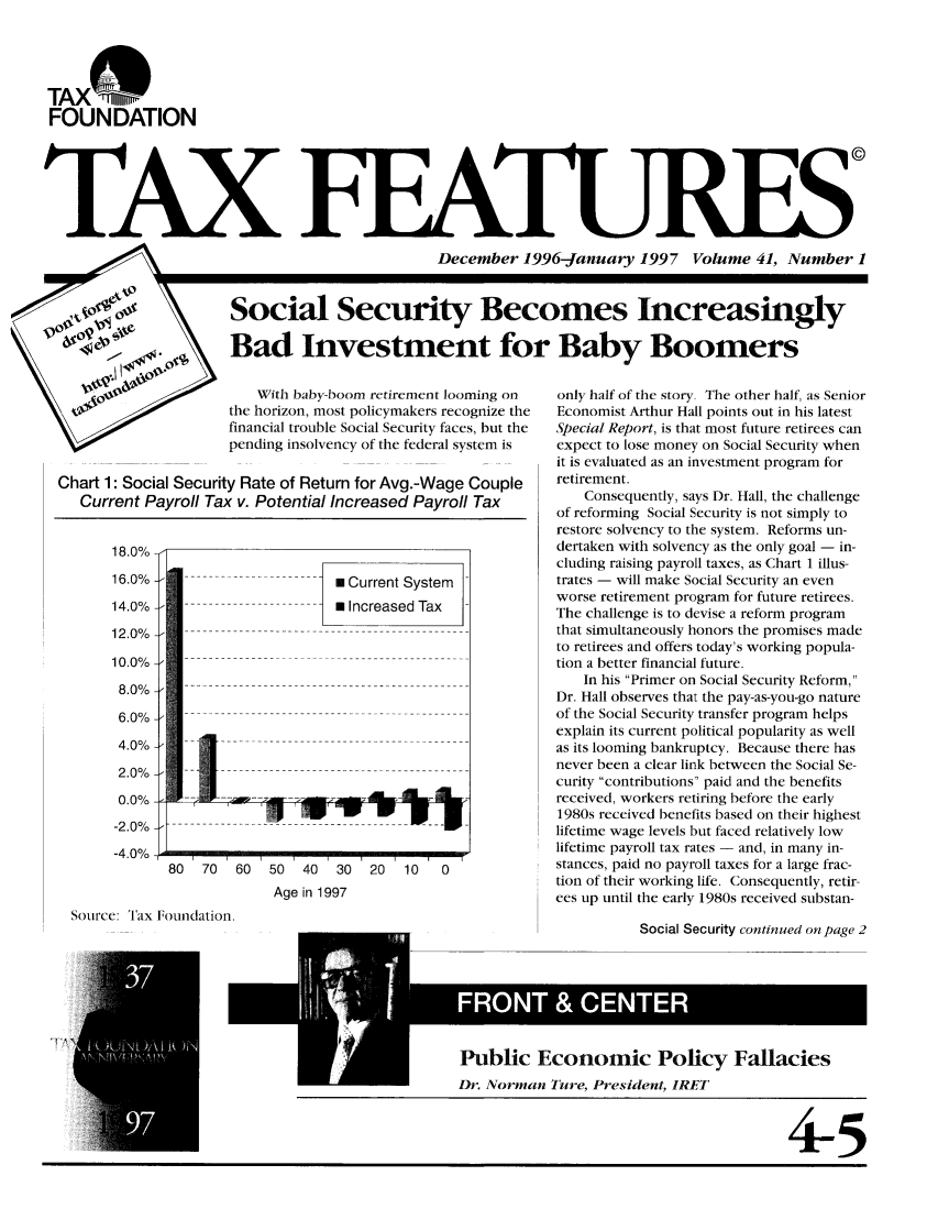 handle is hein.tera/taxfeaturs0041 and id is 1 raw text is: TAX@47
FOUNDATION
TAX
SDecember 1996-January 1997 Volume 41, Number 1
ASocial Security Becomes Increasingly
90         Bad Investment for Baby Boomers

W 0¢                 With baby-boom retirement looming on
the horizon, most policymakers recognize the
financial trouble Social Security faces, but the
pending insolvency of the federal system is
Chart 1: Social Security Rate of Return for Avg.-Wage Couple
Current Payroll Tax v. Potential Increased Payroll Tax
18.0%
16.0%    --                   Current System
14.0%    --       -          Increased Tax
12.0%
10.0%
8.0%
6.0%
2.0%
0.0%
-2.0%
-4.0%-
80  70  60  50  40   30  20  10   0
Age in 1997
Source: Tax Foundation.

only half of the story. The other half, as Senior
Economist Arthur Hall points out in his latest
Special Report, is that most future retirees can
expect to lose money on Social Security when
it is evaluated as an investment program for
retirement.
Consequently, says Dr. Hall, the challenge
of reforming Social Security is not simply to
restore solvency to the system. Reforms un-
dertaken with solvency as the only goal - in-
cluding raising payroll taxes, as Chart 1 illus-
trates - will make Social Security an even
worse retirement program for future retirees.
The challenge is to devise a reform program
that simultaneously honors the promises made
to retirees and offers today's working popula-
tion a better financial future.
In his Primer on Social Security Reform,
Dr. Hall observes that the pay-as-you-go nature
of the Social Security transfer program helps
explain its current political popularity as well
as its looming bankruptcy. Because there has
never been a clear link between the Social Se-
curity contributions paid and the benefits
received, workers retiring before the early
1980s received benefits based on their highest
lifetime wage levels but faced relatively low
lifetime payroll tax rates - and, in many in-
stances, paid no payroll taxes for a large frac-
tion of their working life. Consequently, retir-
ces up until the early 1980s received substan-

Social Security continued on page 2

Public Economic Policy Fallacies
Dr. Norman Ture, President, IRET
4-5


