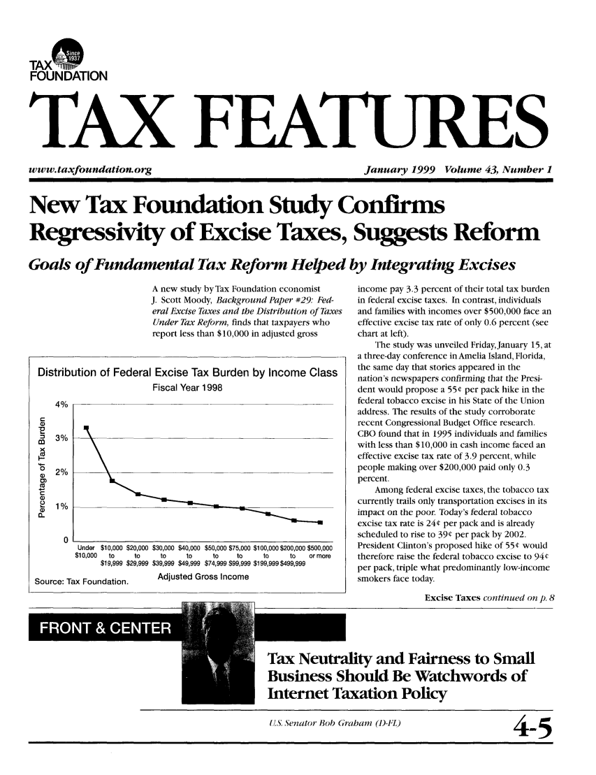 handle is hein.tera/taxfeaturs0043 and id is 1 raw text is: TAX*
FOUNDATION
TAX FEATURES

www. taxfoundation. org

January 1999 Volume 43, Number 1

New Tax Foundation Study Confirms
Regressivity of Excise Taxes, Suggests Reform
Goals of Fundamental Tax Reform Helped by Integrating Excises

A new study by Tax Foundation economist
J. Scott Moody, Background Paper #29: Fed-
eral Excise Taxes and the Distribution of Taxes
Under Tax Reform, finds that taxpayers who
report less than $10,000 in adjusted gross

Distribution of Federal Excise Tax Burden by Income Class
Fiscal Year 1998
4%
= 3%
co)
0/
0D2%
0)
C
0)
2   1%
(L
0
Under $10,000 $20,000 $30,000 $40,000 $50,000 $75,000 $100,000 $200,000 $500,000
$10,000  to     to     to     to      to    to      to     to    or more
$19,999 $29,999 $39,999 $49,999 $74,999 $99,999 $199,99$499,999
Source: Tax Foundation.           Adjusted Gross Income
Tax Neutrm
Business S
Internet T

income pay 3.3 percent of their total tax burden
in federal excise taxes. In contrast, individuals
and families with incomes over $500,000 face an
effective excise tax rate of only 0.6 percent (see
chart at left).
The study was unveiled Friday, January 15, at
a three-day conference in Amelia Island, Florida,
the same day that stories appeared in the
nation's newspapers confirming that the Presi-
dent would propose a 55¢ per pack hike in the
federal tobacco excise in his State of the Union
address. The results of the study corroborate
recent Congressional Budget Office research.
CBO found that in 1995 individuals and families
with less than $10,000 in cash income faced an
effective excise tax rate of 3.9 percent, while
people making over $200,000 paid only 0.3
percent.
Among federal excise taxes, the tobacco tax
currently trails only transportation excises in its
impact on the poor. Today's federal tobacco
excise tax rate is 24¢ per pack and is already
scheduled to rise to 39¢ per pack by 2002.
President Clinton's proposed hike of 55¢ would
therefore raise the federal tobacco excise to 94(
per pack, triple what predominantly low-income
smokers face today.
Excise Taxes continued on p. 8

ity and Fairness to Small
hould Be Watchwords of
mxation Policy

(S, Senator Bob Graham (D-FL)

4-5



