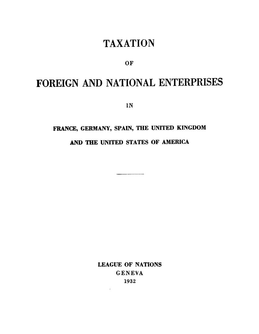 handle is hein.tera/taxfoen0001 and id is 1 raw text is: TAXATION
OF
FOREIGN AND NATIONAL ENTERPRISES
IN

FRANCE, GERMANY, SPAIN, THE UNITED KINGDOM
AND THE UNITED STATES OF AMERICA
LEAGUE OF NATIONS
G.ENEVA
1932


