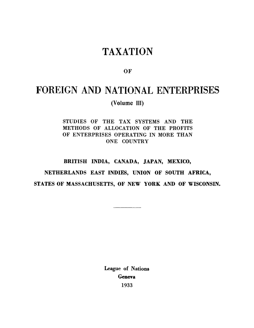 handle is hein.tera/taxfoen0003 and id is 1 raw text is: TAXATION
OF
FOREIGN AND NATIONAL ENTERPRISES
(Volume Ill)
STUDIES OF THE TAX SYSTEMS AND THE
METHODS OF ALLOCATION OF THE PROFITS
OF ENTERPRISES OPERATING IN MORE THAN
ONE COUNTRY
BRITISH INDIA, CANADA, JAPAN, MEXICO,
NETHERLANDS EAST INDIES, UNION OF SOUTH AFRICA,
STATES OF MASSACHUSETTS, OF NEW YORK AND OF WISCONSIN.
League of Nations
Geneva
1933


