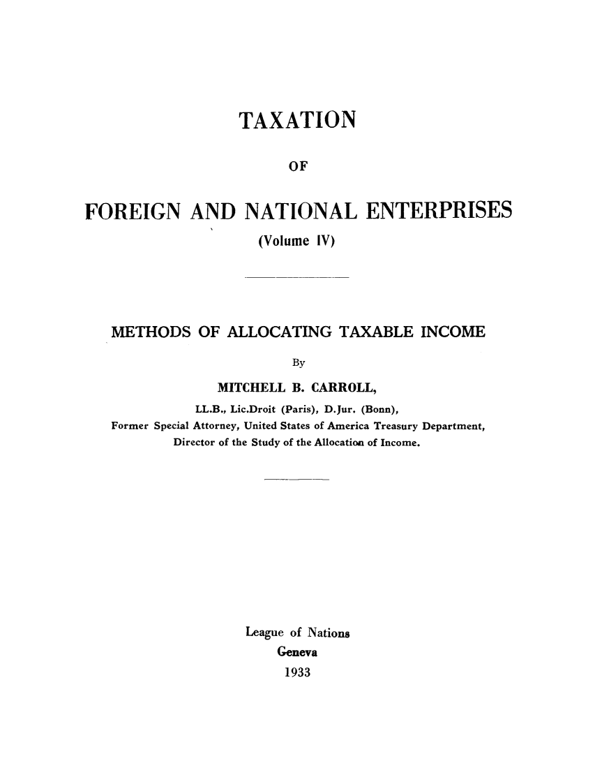handle is hein.tera/taxfoen0004 and id is 1 raw text is: TAXATION
OF
FOREIGN AND NATIONAL ENTERPRISES
(Volume IV)
METHODS OF ALLOCATING TAXABLE INCOME
By
MITCHELL B. CARROLL,
LL.B., Lic.Droit (Paris), D.Jur. (Bonn),
Former Special Attorney, United States of America Treasury Department,
Director of the Study of the Allocation of Income.
League of Nations
Geneva
1933


