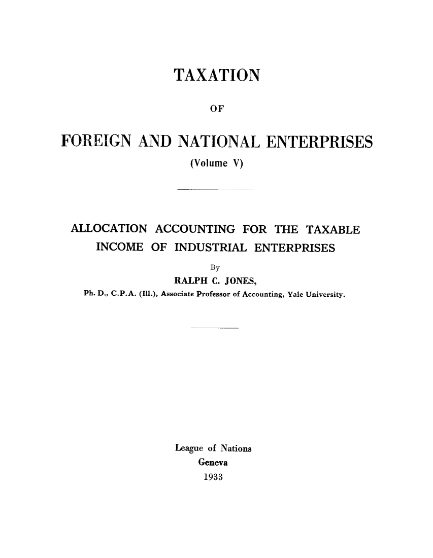 handle is hein.tera/taxfoen0005 and id is 1 raw text is: TAXATION
OF
FOREIGN AND NATIONAL ENTERPRISES

(Volume V)

ALLOCATION ACCOUNTING FOR THE TAXABLE
INCOME OF INDUSTRIAL ENTERPRISES
By
RALPH C. JONES,
Ph. D., C.P.A. (Ill.), Associate Professor of Accounting, Yale University.

League of Nations
Geneva
1933



