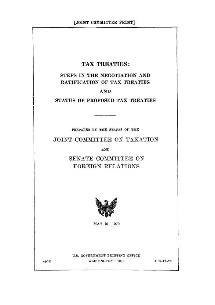 handle is hein.tera/taxtrats0001 and id is 1 raw text is: [JOINT COMMITTEE PRINT]

TAX TREATIES:
STEPS IN THE NEGOTIATION AND
RATIFICATION OF TAX TREATIES
AND
STATUS OF PROPOSED TAX TREATIES

PREPARED BY THE STAFFS OF THE
JOINT COMMITTEE ON TAXATION
AND
SENATE COMMITTEE ON
FOREIGN RELATIONS

MAY 21, 1979
U.S. GOVERNMENT PRINTING OFFICE
WASHINGTON : 1979

JCS-17-79

44-253


