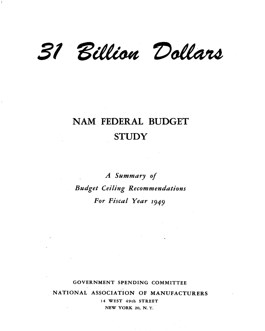 handle is hein.tera/tbdsb0001 and id is 1 raw text is: 





vd&04


     NAM FEDERAL BUDGET

              STUDY




            A Summary of
     Budget Ceiling Recommendations
          For Fiscal Year 1949









     GOVERNMENT SPENDING COMMITTEE
NATIONAL ASSOCIATION OF MANUFACTURERS
           14 WEST 49th STREET
           NEW YORK 20, N. Y.


3/


Z)0&4vu



