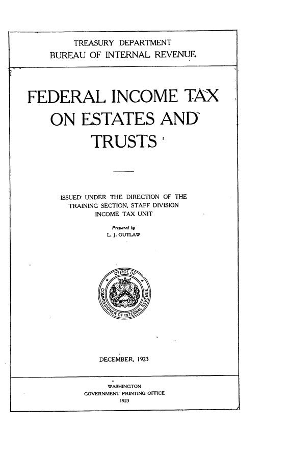 handle is hein.tera/teif0001 and id is 1 raw text is: 




         TREASURY DEPARTMENT

    BUREAU  OF  INTERNAL REVENUE





FEDERAL INCOME TAX


     ON ESTATES AND


             TRUSTS







       ISSUED' UNDER THE DIRECTION OF THE
       TRAINING SECTION, STAFF DIVISION
              INCOME TAX UNIT

                 Prepared by
                 L J. OUTLAW


















              DECEMBER. 1923



                WASHINGTON
           GOVERNMENT PRINTING OFFICE
                  1923


