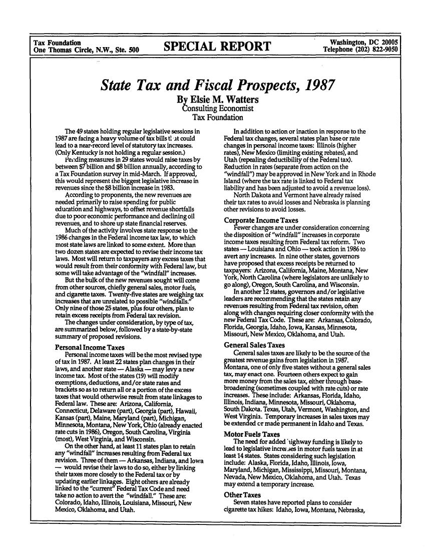 handle is hein.tera/tendaects0001 and id is 1 raw text is: Tax Foundation                                                            Washington, DC 20005
One Thomas Circle, N.W., Ste. 500  SPECIAL     REPORT                   Telephone (202) 822-9050
State Tax and Fiscal Prospects, 1987
By Elsie M. Watters
Consulting Economist
Tax Foundation

The 49 states holding regular legislative sessions in
1987 are facing a heavy volume of tax bills tl it could
lead to a near-record level of statutory tax increases.
(Only Kentucky is not holding a regular session.)
Peending measures in 29 states would raise taxes by
between $7 billion and $8 billion annually, according to
a Tax Foundation survey in mid-March. If approved,
this would represent the biggest legislative increase in
revenues since the $8 billion increase in 1983.
According to proponents, the new revenues are
needed primarily to raise spending for public
education and highways, to offset revenue shortfalls
due to poor economic performance and declining oil
revenues, and to shore up state financial reserves.
Much of the activity involves state response to the
1986 changes in the Federal income tax law, to which
most state laws are linked to some extent. More than
two dozen states are expected to revise their income tax
laws. Most will return to taxpayers any excess taxes that
would result from their conformity with Federal law, but
some will take advantage of the windfall increases.
But the bulk of the new revenues sought will come
from other sources, chiefly general sales, motor fuels,
and cigarette taxes. Twenty-five states are weighing tax
increases that are unrelated to possible windfalls.
Only nine of those 25 states, plus four others, plan to
retain excess receipts from Federal tax revision.
The changes under consideration, by type of tax,
are summarized below, followed by a state-by-state
summary of proposed revisions.
Personal Income Taxes
Personal income taxes will be the most revised type
of tax in 1987. At least 22 states plan changes in their
laws, and another state - Alaska - may levy a new
income tax. Most of the states (19) will modify
exemptions, deductions, and/or state rates and
brackets so as to return all or a portion of the excess
taxes that would otherwise result from state linkages to
Federal law. These are: Arizona, California,
Connecticut, Delaware (part), Georgia (part), Hawaii,
Kansas (part), Maine, Maryland (part), Michigan,
Minnesota, Montana, New York, Ohio (already enacted
rate cuts in 1986), Oregon, South Carolina, Virginia
(most), West Virginia, and Wisconsin.
On the other hand, at least 11 states plan to retain
any windfall increases resulting from Federal tax
revision. Three of them - Arkansas, Indiana, and lowa
- would revise their laws to do so, either by linking
their taxes more closely to the Federal tax or by
updating earlier linkages. Eight others are already
linked to the current Federal Tax Code and need
take no action to avert the windfall. These are:
Colorado, Idaho, Illinois, Louisiana, Missouri, New
Mexico, Oklahoma, and Utah.

In addition to action or inaction in response to the
Federal tax changes, several states plan base or rate
changes in personal income taxes: Illinois (higher
rates), New Mexico (limiting existing rebates), and
Utah (repealing deductibility of the Federal tax).
Reduction in rates (separate from action on the
windfall) may be approved in New York and in Rhode
Island (where the tax rate is linked to Federal tax
liability and has been adjusted to avoid a revenue loss).
North Dakota and Vermont have already raised
their tax rates to avoid losses and Nebraska is planning
other revisions to avoid losses.
Corporate Income Taxes
Fewer changes are under consideration concerning
the disposition of windfall increases in corporate
income taxes resulting from Federal tax reform. Two
states - Louisiana and Ohio - took action in 1986 to
avert any increases. In nine other states, governors
have proposed that excess receipts be returned to
taxpayers: Arizona, California, Maine, Montana, New
York, North Carolina (where legislators are unlikely to
go along), Oregon, South Carolina, and Wisconsin.
In another 12 states, governors and/or legislative
leaders are recommending that the states retain any
revenues resulting from Federal tax revision, often
along with changes requiring closer conformity with the
new Federal Tax Code. These are: Arkansas, Colorado,
Florida, Georgia, Idaho, Iowa, Kansas, Minnesota,
Missouri, New Mexico, Oklahoma, and Utah.
General Sales Taxes
Ceneral sales taxes are likely to be the source of the
greatest revenue gains from legislation in 1987.
Montana, one of only five states without a general sales
tax, may enact one. Fourteen others expect to gain
more money from the sales tax, either thugh base-
broadening (sometimes coupled with rate cuts) or rate
increases. These include: Arkansas, Florida, Idaho,
Illinois, Indiana, Minnesota, Missouri, Oklahoma,
South Dakota. Texas, Utah, Vermont, Washington, and
West Virginia. Temporary increases in sales taxes may
be extended or made permanent in Idaho and Texas.
Motor Fuels Taxes
The need for added iighway funding is likely to
lead to legislative increa.es in motor fuels taxes in at
least 14 states. States considering such legislation
include: Alaska, Florida, Idaho, Illinois, Iowa,
Maryland, Michigan, Mississippi, Missouri, Montana,
Nevada, New Mexico, Oklahoma, and Utah. Texas
may extend a temporary increase.
Other Taxes
Seven states have reported plans to consider
cigarette tax hikes: Idaho, Iowa, Montana, Nebraska,



