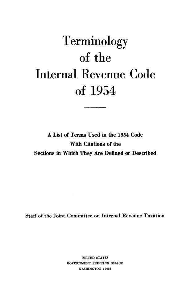 handle is hein.tera/termint0001 and id is 1 raw text is: 





            Terminology

                 of the

   Internal Revenue Code

                of 1954






       A List of Terms Used in the 1954 Code
              With Citations of the
   Sections in Which They Are Defined or Described









Staff of the Joint Committee on Internal Revenue Taxation





                  UNITED STATES
             GOVERNMENT PRINTING OFFICE
                 WASHINGTON :1956


