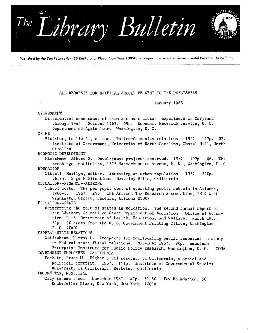 handle is hein.tera/tfounslibu0013 and id is 1 raw text is: Published by the Tax Foundation, 50 Rockefeller Plaza, New York 10020, in cooperation with the Governmental Research Association

ALL REQUESTS FOR MATERIAL SHOULD BE SENT TO THE PUBLISHERS
January 1968
ASSESSMENT
Differential assessment of farmland near cities; experience in Maryland
through 1965. October 1967. 39p. Economic Research Service, U. S.
Department of Agriculture, Washington, D. C.
CRIME
Fleisher, Leslie A., editor. Police-Community relations. 1967. l17p. $3.
Institute of Government, University of North Carolina, Chapel Hill, North
Carolina
ECONOMIC DEVELOPMENT
Hirschman, Albert 0. Development projects observed. 1967. 197p      $6. The
Brookings Institution, 1775 Massachusetts Avenue, N. W., Washington, D. C.
EDUCATION
Gittell, Marilyn, editor. Educating an urban population. 1967. 320p.
$6.95. Sage Publications, Beverley Hills, California
EDUCATION--FINANCE--ARIZONA
School costs: The per pupil cost of operating public schools in Arizona,
1966-67. 1967? 24p. The Arizona Tax Research Association, 1814 West
Washington Street, Phoenix, Arizona 85007
EDUCATION--STATE
Reinforcing the role of states in education. The second annual report of
the Advisory Council on State Department of Education. Office of Educa-
tion, U. S. Department of Health, Education, and Welfare. March 1967.
71p. 50 cents from the U. S. Government Printing Office, Washington,
D. C. 20402
FEDERAL-STATE RELATIONS
Weidenbaum, Murray L. Prospects for reallocating public resources; a study
in Federal-state fiscal relations. November 1967. 90p. American
Enterprise Institute for Public Policy Research, Washington, D. C. 20036
GOVERNMENT EMPLOYEES--CALIFORNIA
Hackett, Bruce M. Higher 'divil servants in California, a social and
political portrait. 1967. 141p. Institute of Governmental Studies,
University of California, Berkeley, California
INCOME TAX, MUNICIPAL
City income taxes. December 1967. 47p. $1.50. Tax Foundation, 50
Rockefeller Plaza, New York, New York 10020


