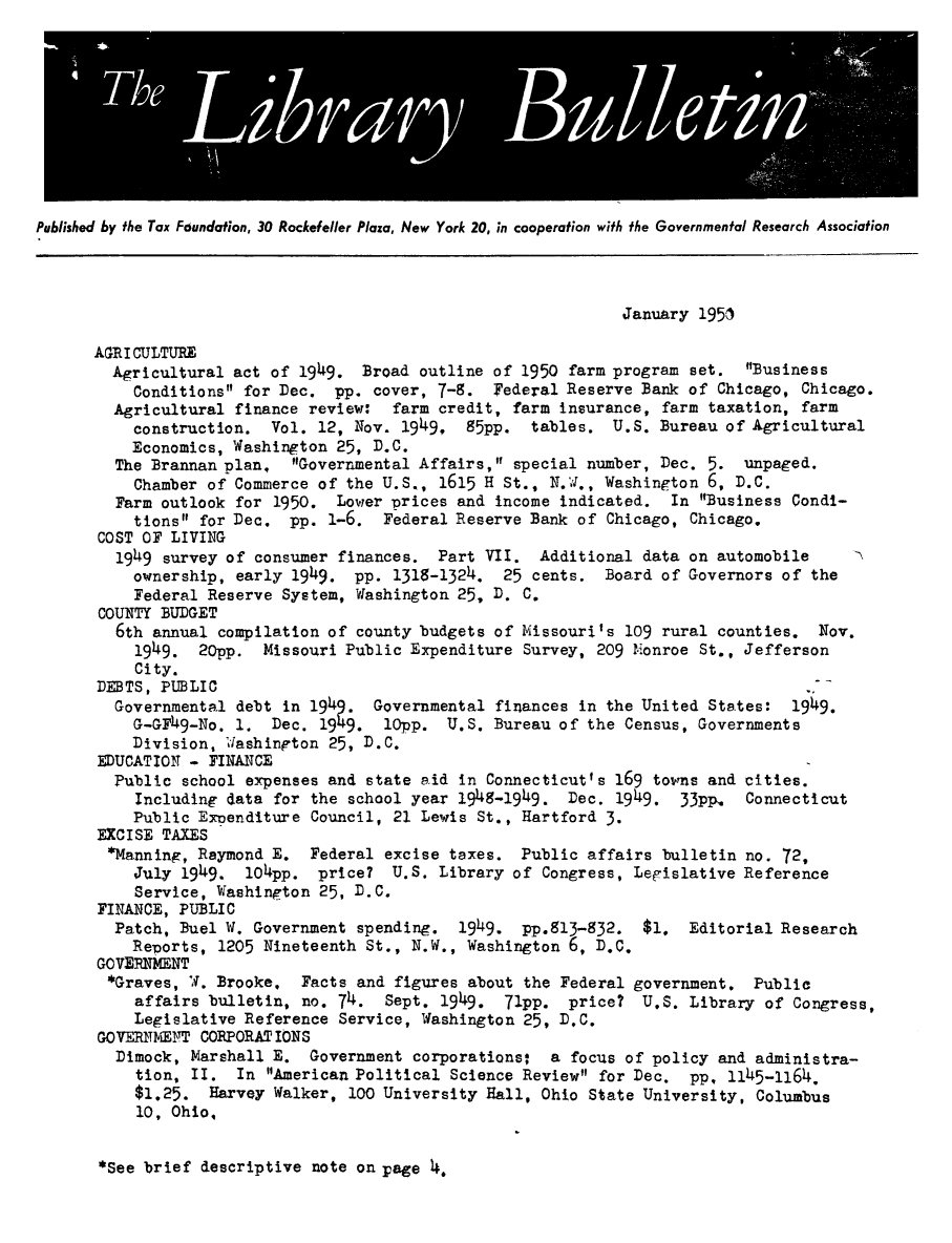 handle is hein.tera/tfounslibu0043 and id is 1 raw text is: Published by the Tax Fdundation, 30 Rockefeller Plaza, New York 20, in cooperation with the Governmental Research Association
January 1951
AGRI CULTURE
Agricultural act of 1949. Broad outline of 1950 farm program set. Business
Conditions for Dec. pp. cover, 7-9. Federal Reserve Bank of Chicago, Chicago.
Agricultural finance review: farm credit, farm insurance, farm taxation, farm
construction. Vol. 12, Nov. 1949, S5pp. tables. U.S. Bureau of Agricultural
Economics, Washington 25, D.C.
The Brannan plan, Governmental Affairs, special number, Dec. 5. unpaged.
Chamber of Commerce of the U.S., 1615 H St., N.J., Washington 6, D.C.
Farm outlook for 1950. Lower prices and income indicated. In Business Condi-
tions for Dec. pp. 1-6. Federal Reserve Bank of Chicago, Chicago.
COST OF LIVING
1949 survey of consumer finances. Part VII. Additional data on automobile
ownership, early 1949. pp. 1318-1324. 25 cents. Board of Governors of the
Federal Reserve System, Washington 25, D. C.
COUNTY BUDGET
6th annual compilation of county budgets of Missouri's 109 rural counties. Nov.
1949. 20pp. Missouri Public Expenditure Survey, 209 Mionroe St., Jefferson
City.
DEBTS, PUBLIC                                                              --
Governmental debt in 1949. Governmental finances in the United States: 1949.
G-GF49-No. 1. Dec. 1949. lOpp. U.S. Bureau of the Census, Governments
Division, 'Jashinpton 25, D.C.
EDUCATION - FINANCE
Public school expenses and state aid in Connecticutfs 169 towns and cities.
Including data for the school year 1949-1949. Dec. 1949. 33PpI. Connecticut
Public Exoenditure Council, 21 Lewis St., Hartford 3.
EXCISE TAXES
*Manning, Raymond E. Federal excise taxes. Public affairs bulletin no. 72,
July 1949. 104pp. price? U.S. Library of Congress, Legislative Reference
Service, Washington 25, D.C.
FINANCE, PUBLIC
Patch, Buel W. Government spending. 1949. pp.513-932. $1. Editorial Research
Reports, 1205 Nineteenth St., N.W., Washington 6, D.C.
GOVERNMENT
*Graves, W. Brooke.  Facts and figures about the Federal government. Public
affairs bulletin, no. 74. Sept. 1949. 71pp. price? U.S. Library of Congress,
Legislative Reference Service, Washington 25, D.C.
GOVERITMEITT CORPORAT IONS
Dimock, Marshall E. Government corporations:  a focus of policy and administra-
tion, II. In American Political Science Review for Dec. pp, 1145-1164.
$1.25. Harvey Walker, 100 University Hall, Ohio State University, Columbus
10, Ohio,

*See brief descriptive note on page 1.



