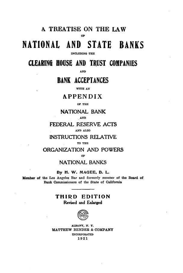 handle is hein.tera/tlanbac0001 and id is 1 raw text is: A TREATISE ON THE LAW
oF
NATIONAL      AND    STATE     BANKS
INCLUDING THE
CLEARING HOUSE AND TRUST COMPANIES
AND
BANK ACCEPTANCES
WIH AN

APPENDIX
OF THE
NATIONAL BANK

FEDERAL .RESERVE ACTS
AND ALSO
INSTRUCTIONS RELATIVE
TO TIM
ORGANIZATION AND POWERS
OF
NATIONAL BANKS
By H. W. MAGEE, B. L.
Member of the Los Angeles Bar and formerly member of the Board of
Bank Commissioners of the State of California
THIRD     EDITION
Revised and Enlarged
ALBANY, N. Y.
MATTHEW BENDER & COMPANY
INCORPORATED
1921


