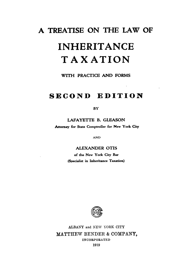 handle is hein.tera/tlinhet0001 and id is 1 raw text is: A TREATISE ON THE LAW OF
INHERITANCE
TAXATION
WITH PRACTICE AND FORMS
SECOND       EDITION
BY
LAFAYETTE B. GLEASON
Attorney for State Comptroller for New York City
AND

ALEXANDER OTIS
of the New York City Bar
(Specialist in Inheritance Taxation)
ALBA NY and NEW YORK CITY
MATTHEW BENDER & COMPANY,
INCORPORATED
1919



