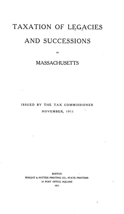 handle is hein.tera/tnolsass0001 and id is 1 raw text is: 








TAXATION OF LEGACIES




     AND SUCCESSIONS



                 IN



         MASSACHUSETTS


ISSUED BY THE TAX COMMISSIONER

        NOVEMBER, 1911






















            BOSTON
 WRIGHT & POTTER PRINTING CO., STATE PRINTERS
        18 POST OFFICE SQUARE
             1911



