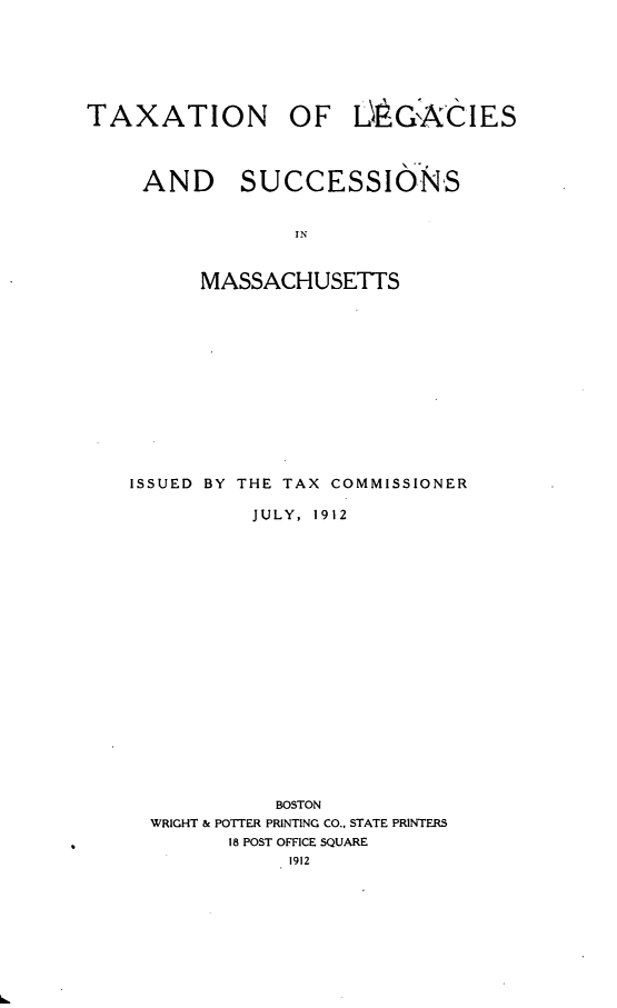 handle is hein.tera/tnolsassims0001 and id is 1 raw text is: 







TAXATION OF LO$G'ACIES




     AND SUCCESSIONS


                  IN



          MASSACHUSETTS


ISSUED BY THE TAX COMMISSIONER

          JULY, 1912




















            BOSTON
  WRIGHT & POTTER PRINTING CO., STATE PRINTERS
        18 POST OFFICE SQUARE
             1912


