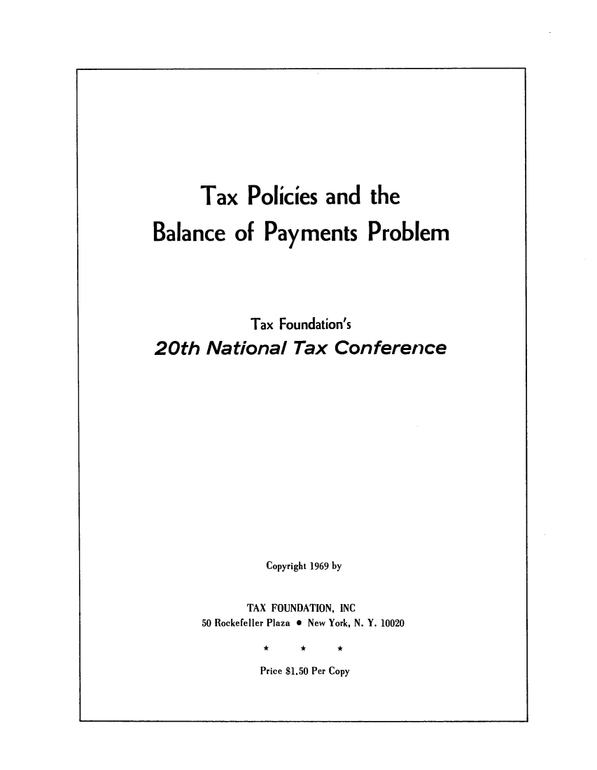 handle is hein.tera/tpolibalap0001 and id is 1 raw text is: Tax Policies and the
Balance of Payments Problem
Tax Foundation's
20th National Tax Conference
Copyright 1969 by
TAX FOUNDATION, INC
50 Rockefeller Plaza * New York, N. Y. 10020
*     *    A

Price $1.50 Per Copy


