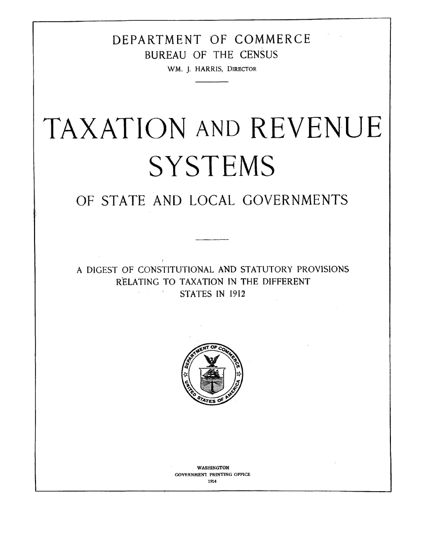 handle is hein.tera/trsysgd0001 and id is 1 raw text is: DEPARTMENT OF COMMERCE
BUREAU OF THE CENSUS
WM. J. HARRIS, DIRECTOR
TAXATION AND REVENUE
SYSTEMS
OF STATE AND LOCAL GOVERNMENTS
A DIGEST OF CONSTITUTIONAL AND STATUTORY PROVISIONS
RELATING TO TAXATION IN THE DIFFERENT
STATES IN 1912

WASHINGTON
GOVERNMEN-1 PRINTING OFFICE
1914


