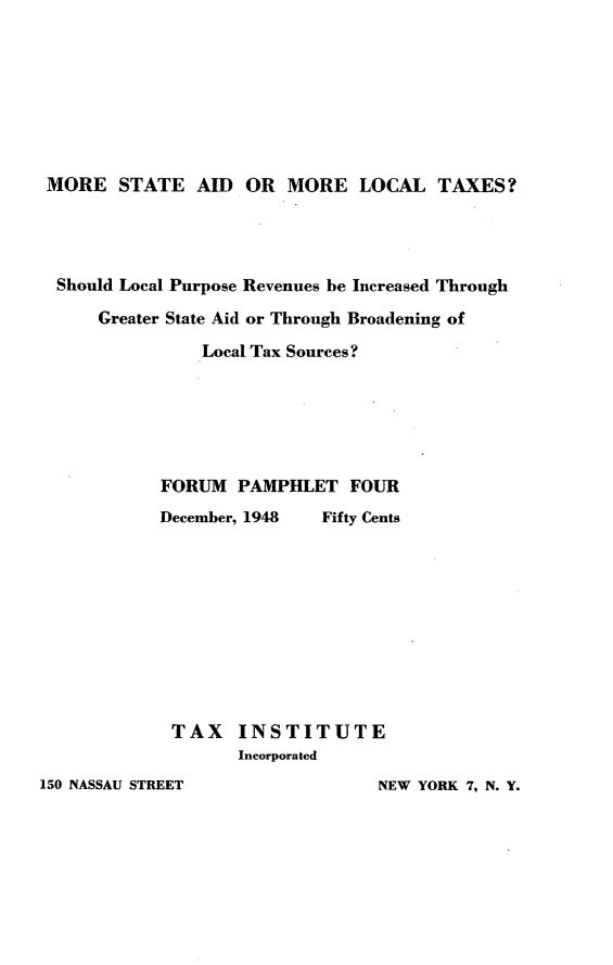 handle is hein.tera/tsml0001 and id is 1 raw text is: 








MORE STATE AID OR MORE LOCAL TAXES?


Should Local Purpose Revenues be Increased Through
    Greater State Aid or Through Broadening of

              Local Tax Sources?






          FORUM PAMPHLET FOUR
          December, 1948  Fifty Cents










          TAX INSTITUTE
                  Incorporated


150 NASSAU STREET


NEW YORK 7, N. Y.


