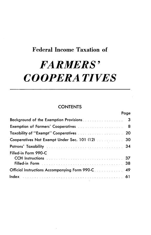handle is hein.tera/txfif0001 and id is 1 raw text is: 









Federal  Income   Taxation   of


            FARMERS'


      CO OPERA TIVES





                    CONTENTS
                                              Page
Background of the Exemption Provisions .................  3
Exemption of Farmers' Cooperatives               8
Taxability of Exempt Cooperatives             20
Cooperatives Not Exempt Under Sec. 101 (12)          30
Patrons' Taxability ...                         34
Filled-in Form 990-C
  CCH Instructions ...                          37
  Filled-in Form .....                          38
Official Instructions Accompanying Form 990-C      . 49
In d e x . . . . . . . . . . . . .. . . . . . . . . . . . . . . . . 6 1


