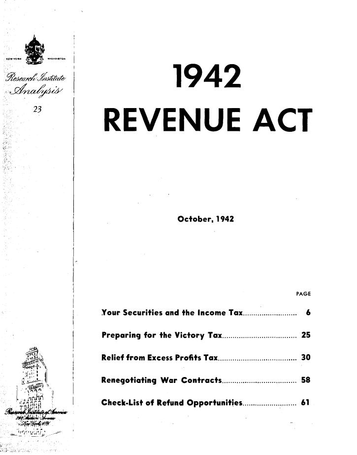 handle is hein.tera/vnec0001 and id is 1 raw text is: 










23


             1942




REVENUE ACT









              October, 1942







                                   PAGE

Your Securities and the Income Tax .........................  6

Preparing  for the Victory  Tax ............................... 25

Relief from  Excess Profits Tax ................................. 30

Renegotiating  War Contracts ............................... 58

Check-List of Refund Opportunities ..................... 61


