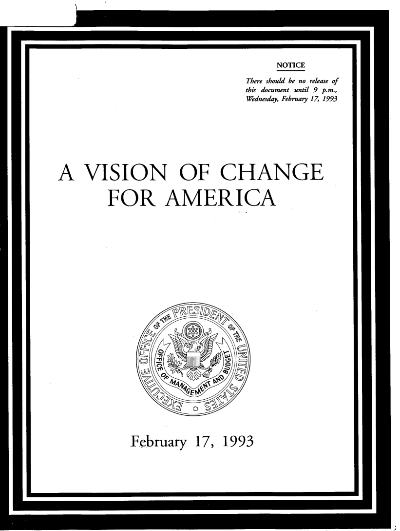 handle is hein.tera/vscnam0001 and id is 1 raw text is: 






                                 NOTICE

                             There should be no release of
                             this document until 9 p.m.,
                             Wednesday, February 17, 1993









A   VISION OF CHANGE


        FOR AMERICA





























           February  17, 1993


*                                                 U


