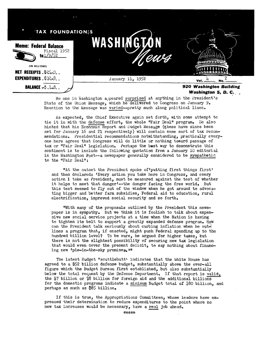handle is hein.tera/wingnews0006 and id is 1 raw text is: NET RECEIPTS .48.
EXPENDITURES .A2*W..                   January 11, 1952                      Val.     No.2
BALANCE - 7..3                                                      920 Washington Building
Washington 5, D. C. ,
No one in Viashington appeared surprised at anything in the President's
State of the Union Message, which he delivered to Congress on January 9.
Reaction to the Kessage was varied--pretty much along political lines.
As expected, the Chief Executive again set forth, with some attempt to
tie it in with the defense effort, the whole Fair Deal program. Hie also
hinted that his Economic Report and Dudget Message (these have since been
set for January 16 and 21 respectively) will contain some sort of tax recom-
mendations. Presidential recommendations notwithstanding, practically every-
one here agrees that Congress will do little or nothing toward passage of
tax or Fair Deal legislation. Perhaps the best way to demonstrate this
sentiment is to include the following quotation from a January 10 editorial
in the Washington Post--a newspaper generally considered to be sympathetic
to the Fair Deal:
At the outset the President spoke of'putting first things first'
and then declared: 'Every action you take here in Congress, and every
action I take as President, must be measured against the test of whether
it helps to meet that danger'--the danger facing the free world. But
this test seemed to fly out of the window when he got around to advoca-
ting bigger and better farm subsidies, Federal aid to education, rural
electrification, improved social security and so forth.
With many of the proposals outlined by the President this news-
paper is in sympathy. But we think it is foolish to talk about expen-
sive new social service projects at a time when the Nation is having
to tighten its belt to support a greatly expanded defense program. How
can the President talk seriously about curbing inflation when he out4
lines a program that, if enacted, might push Federal spending up to the
hundred billion level? To be sure, he argued for higher taxes, but
there is not the slightest possibility of securing new tax legislation
that would even cover the present deficit, to say nothing about financ-
ing new 'pie-in-the-sky promises.11n
The latest Budget scuttlebutt', indicates that the White House has
agreed to a $52 billion defense budget, substantially above the over-all
figure which the Budget Bureau first established, but also substantially
below the total request by the Defense Department. If that report is valid,
the $7 billion or $8 billion for foreign aid and the additional billions
for the domestic programs indicate a minimum Budget total of $80 billion, and
perhaps as much as $85 billion.
If this is true, the Appropriations Committees, whose leaders have ex-
pressed their determination to reduce expenditures to the point where no
new tax increases would be necessary, have a real job ahead.


