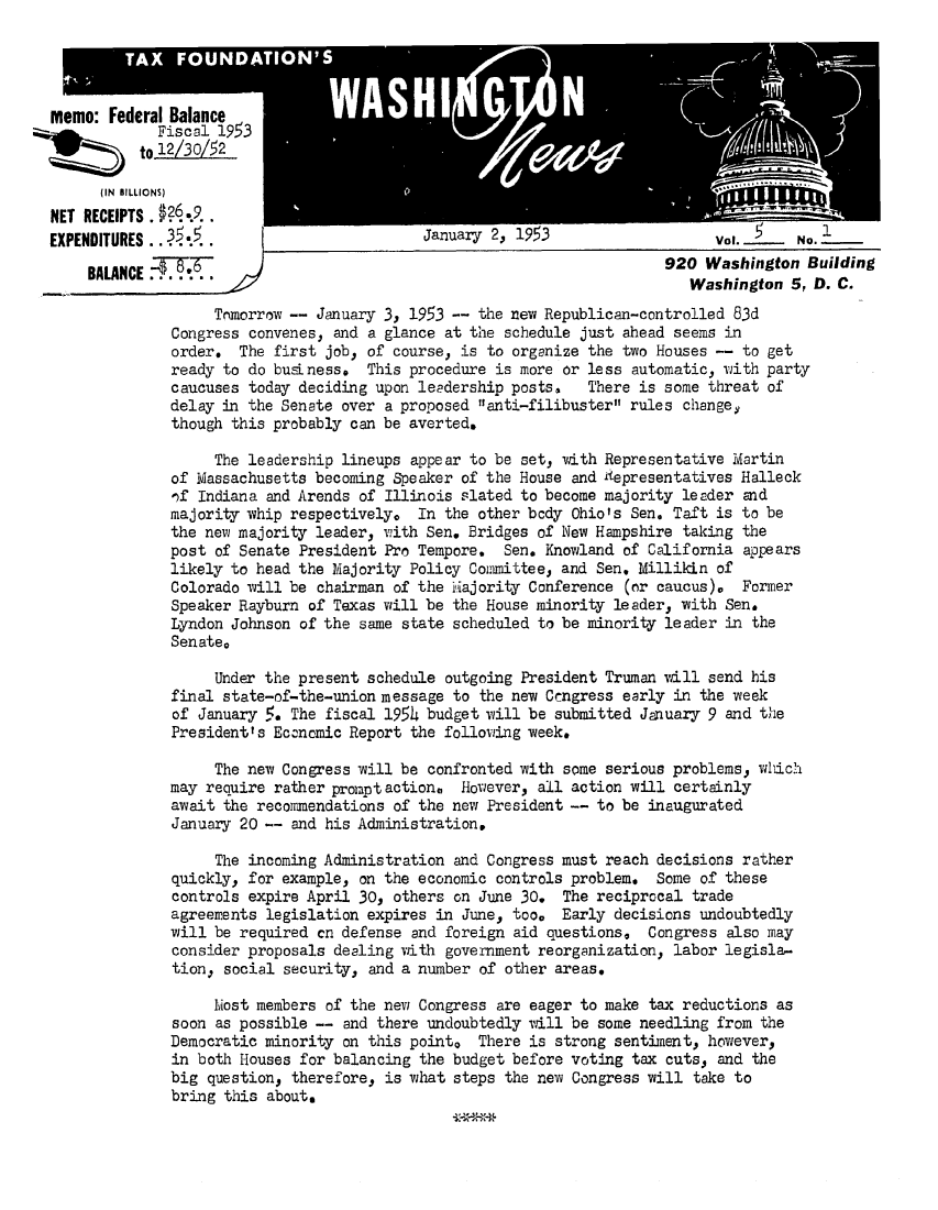 handle is hein.tera/wingnews0007 and id is 1 raw text is: memo: Federal Balance
Fiscal 19 3
to2/30/52
(IN  BILLIONS)
NET RECEIPTS  ..9..
EXPENDITURES .3.
BALANCE      6.

Tomorrow -- January 3, 1953 -- the new Republican-controlled 83d
Congress convenes, and a glance at the schedule just ahead seems in
order. The first job, of course, is to organize the two Houses -- to get
ready to do busLness. This procedure is more or less automatic, wjith party
caucuses today deciding upon leadership posts,  There is some threat of
delay in the Senate over a proposed anti-filibuster rules change,
though this probably can be averted.
The leadership lineups appear to be set, with Representative Martin
of Massachusetts becoming Speaker of the House and £epresentatives Halleck
,)f Indiana and Arends of Illinois slated to become majority leader and
majority- whip respectively. In the other body Ohio's Sen. Taft is to be
the new majority leader, with Sen. Bridges of New Hampshire taking the
post of Senate President Pro Tempore.  Sen. Knowland of California appears
likely to head the Majority Policy Committee, and Sen. Millikin of
Colorado will be chairman of the Miajority Conference (or caucus). Former
Speaker Rayburn of Texas will be the House minority leader, with Sen.
Lyndon Johnson of the same state scheduled to be minority leader in the
Senate,
Under the present schedule outgoing President Truman will send his
final state-of-the-union message to the new Cengress early in the week
of January 19. The fiscal 1954 budget will be submitted January 9 and the
President's Economic Report the following week.
The new Congress will be confronted with some serious problems, wlich
may require rather promptaction0  However, all action will certainly
await the recommendations of the new President -- to be inaugurated
January 20 -- and his Administrations
The incoming Administration and Congress must reach decisions rather
quickly, for example, on the economic controls problem. Some of these
controls expire April 30, others on June 30. The reciprocal trade
agreements legislation expires in June, too. Early decisions undoubtedly
will be required cn defense and foreign aid questions. Congress also may
consider proposals dealing with government reorganization, labor legisla-
tion, social security, and a number of other areas.
Ivost members of the new Congress are eager to make tax reductions as
soon as possible -- and there undoubtedly will be some needling from the
Democratic minority on this pointo There is strong sentiment, however,
in both Houses for balancing the budget before voting tax cuts, and the
big question, therefore, is what steps the new Congress will take to
bring this about.

Vol. __L_ No.
920 Washington Building
Washington 5, D. C.


