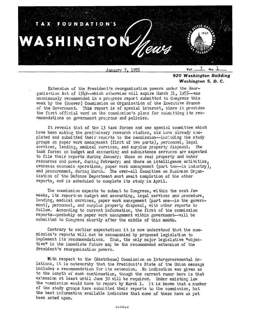 handle is hein.tera/wingnews0009 and id is 1 raw text is: January 7, 1955                   Vol. .i.1. No. 1
920 Washington Building
Washington 5, D. C.
Extension of the President's reorganization powers under the Reor-
ganization Act of 19h9--which otherwise will expire March 31, 1955--was
unanimously recommended in a progress report submitted to Congress this
week by the (Hoover) Comamission on Organization of the Executive Branch
of the Government. This report is of special interest, since it provides
the first official word on Lhe commission's plans for submitting its rec-
onmmendations on government procranis and policies.
It reveals that of the 13 task forces and one special committee which
have been making the preli.minary research studies, six have already coin-
pleted and submitted their reocrts to the coirission--incLuding the study
groups on paper work management (first of two parts), personnel, legal
services, lending, medical services, and surplus property disposal. The
task forces on budget and accounting and subsistence serviLces are expected
to file their reports during January; those on real property and water
resources and power, during February; and those on intelligence activities,
overseas economic operations, paper work management (part two--in industry),
and procurement, during March. The over-all Committee on Business Organ-
ization of the Defense Department must await completion of the other
reports, and is scheduled to complete its study in April.
The commission expects to submit to Congress, within the next few
weeks, its report on budget and accounting, legal services and procedure,
lending, medical services, paper work management (part one--in the govern-
ment), personnel, and surplus property disposal, with other reports to
follow. According to current information, the first of the commission
reports--probably on paper work management within government--will be
submitted to Congress shortly after the middle of this month.
Contrary to earlier expectations it is now understood that the com-
mission's reports will not be accompanied by proposed legislation to
implement its recommendations. Thus, the only major legislative objec-
tive in the immediate future may be the recommended extension of the
President's reorganization powers.
With respect to the (Kestnbauin) Commission on Intergvernmental Re-
lations, it is noteworthy that the President's State of the Union message
includes a recommendation for its extension. No indication was given as
to the length of such continuation, though the current rumor here is that
extension at least until June 30 will be required. Under existing law
the Pommission would have to report by March 1. It is known that a number
of the study groups have subitted their reports to the commission, but
the best information available indicates that none of these have as yet
been acted upon.


