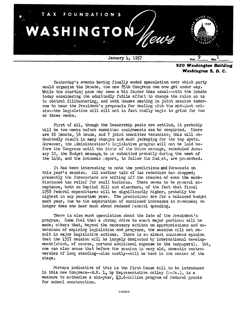 handle is hein.tera/wingnews0011 and id is 1 raw text is: January 4, 1957

Vol. __f .. P40._
920 Washington Building
Washington 5, D. C.

Yesterday's events having finally ended speculation over which party
would organize the Senate, the new 85th Congress can now get under way.
While the starting pace iay seem a bit faster than usual--with the Senate
today considering the admittedly futile effort to change the rules so as
to control filibustering, and both Houses meeting in joint session tomor-
row to hear the President's proposals for dealing with the mid-E'ast cri-
sis--the legislative mill will not in fact really begin to grind for two
or three weeks.
First of all, though the leadership posts are settled, it probably
will be two weeks before committee assinments can be completed. There
are 22 Senate, 56 House, and 7 joint committee vacancies; this will un-
doubtedly result in many changes and much jockeying for the top spots.
oreover, the A.dministration's logislative program will not be laid be-
fore the Congress until the State of the Union message, scheduled Janu-
ary 10, the Budget message, to be submitted probably during the week of
the lath, and the Economic 'eport, to follow the B.udet, are prusented.
It has been interesting to note the predictions and forecasts on
this year's session. All earlier talk of tax reduction has stopped;
presently the forecasters are writing off the chances of even the much-
discussed tax relief for small business. There seems to be general ac-
ceptance, both on Capitol Rill and elsewhere, of the fact that fiscal
1958 Federal expenditures will be significantly higher, probably the
highest in any peacetime year. The predictions are for a balanced budget
next year, due to the expectation of continued increases in revenues; no
longer does one hear much about reduced 1-ederal spending.
There is also much speculation about the fate of the President's
program. Some feel that a strong drive to enact major portions will be
made; others that, beyond the necessary actions on appropriations and ex-
tensions of expiring legislation and programs, the session will not re-
sult in major legislative actions. There is an almost unanimnous opinion
that the 1957 session will be largely dominated by international develop-
ments(which, of course, portend additional expense to the taxpayers). Yet,
one can also sense that before the session is very old, domestic contro-
versies of long standing--also costly--will be back in the center of the
stage.
Perhaps indicative of this is the first House bill to be introduced
in this new Congress--H.R. 1, by Representative iolley (D-Pa.), is a
measure to authorize a six-year, $3.6-billion program of Federal grants
for school construction.



