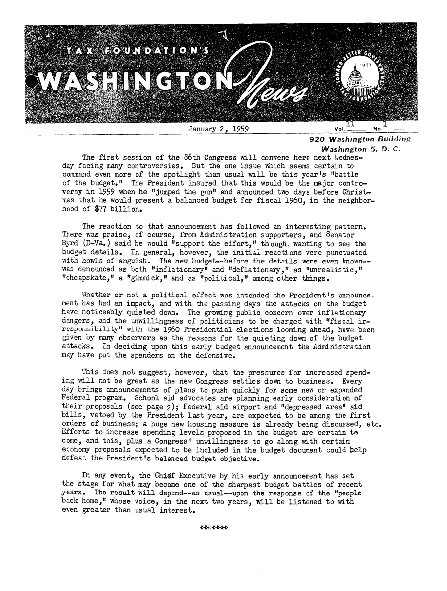 handle is hein.tera/wingnews0013 and id is 1 raw text is: January 2, 1959                     Vol.     No. -
920 Washington Building
Washington 5, D. C.
The first session of the 86th Congress will convene here next '4ednes-
day facing many controversies. But the one issue which seems certain to
command even more of the spotlight than usual will be this year's battle
of the budget. The President insured that this would be the major contro-
versy in 1959 when he jumped the gun and announced two days before Christ-
mas that he would present a balanced budget for fiscal 1960, in the neighbor-
hood of $77 billion.
The reaction to that announcement has followed an interesting pattern.
There was praise, of course, from Administration supporters, and Senator
Byrd (D-Va.) said he would support the effort, though. wanting to see the
budget details. In general, however, the initial reactions were punctuated
with howls of anguish. The new budget--before the details were even known--
was denounced as both inflationary and ndeflationary, as unrealistic,
cheapskate, a gimmick, and as political, among other things.
Whether or not a political effect was intended the PresidentIs announce-
ment has had an impact, and with the passing days the attacks on the budget
have noticeably quieted down. The grDwing public concern over inflationary
dangers, and the unwillingness of politicians to be charged with fiscal ir-
responsibility with the 1960 Presidential elections looming ahead, have been
given by many observers as the reasons for the quieting down of the budget
attacks. In deciding upon this early budget announcement the Administration
may have put the spenders on the defensive.
This does not suggest, however, that the pressures for increased spend-
ing will not be great as the new Congress settles down to business. Every
day brings announcements of plans to push quickly for some new or expanded
Federal program. School aid advocates are planning early consideration of
their proposals (see page 2); Federal aid airport and depressed area aid
bills, vetoed by the President last year, are expected to be among the first
orders of business; a huge new housing measure is already being discussed, etc.
Efforts to increase spending levels proposed in the budget are certain t,
come, and this, plus a Congress' unwillingness to go along with certain
economy proposals expected to be included in the budget document could help
defeat the President's balanced budget objective.
In any event, the Chidf Executive by his early announcement has set
the stage for what may become one of the sharpest budget battles of recefnt
years. The result will depend--as usual--upon the response of the people
back home, whose voice, in the next two years, will be listened to with
even greater than usual interest.


