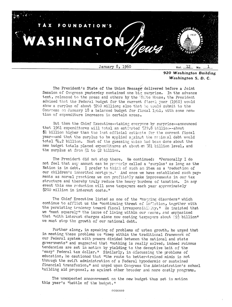 handle is hein.tera/wingnews0014 and id is 1 raw text is: January 8, 1960                  Vo. _12  No. 1
920 Washington Building
Washington 5, D. C.

The President's State of the Union Messagi' delivered before a Joint
Session of Congress yesterday contained one bir surprise. In the advance
text, released to the press and others by the !hite House, the President
advised that the Federal budget for the current fisCal year (1960) would
show a surplus of about $200 million; also that he vould submit to the
Conress on January 18 a balanced budget for fiscal 161, with some nen-
tion of expenditure increases in certain areas.
But then the Chief Executive--taking everyone by surprise--announced
that 1961 expenditures will total an esti-oted ,79.8 billion--about
$1 billion higher than the list official estiim:Ate for the current fiscal
year--and that the surplus to be applied a ,aint the rr :ioi.al debt would
total 88.2 billion. ost of the guessing wich had bcen done about the
new budget totals placed expenditures at abut an '81 billion level, and
the surplus at from $l to $2 billion.
The President did not stop there. He continued: Personally I do
not feel that any amount can be prcrcrly called a 'surplus' as long as the
Nation is in debt. I prefer to thirnk of such an item as a 'reduction of
our children's inherited mortga-e.' And once we have established such pay-
ments as nornal practices we can profitably make improvements in our tax
structure and thereby truly reduce the heavy burdens of taxation. In any
event this one reduction will save taxpayers each year approximately
$200 million in interest costs.
The Chief Executive listed as one of the nagrging disorders which
continue to afflict us the continuing threat of inrl.ation, together with
the persisting tendency toward fiscal irresponsibi3Lty. He insisted that
we meet squarely the issue of living within our teans, and emphasized
that with interest charges alone now costing taxpayers about (.9. billion
we must stop the growth of our national debt.
Further along, in speaking of problems of urban growth, he urged that
in meeting these problems we keep within the traditional framework of
our Federal system with powers divided between the national and state
governments and suggested that nothing is really solved, indeed ruinous
tendencies are set in moticn by yielding to the deceptive bait of the
'easy' Federal tax dollar. Similarly, in discussing the problcms of
education, he cautioned that the route to better-trained minds is not
through the swift administration of a Federal hypodermic or sustained
financial transfusion, and urged upon Congress the Administration's school
building aid proposal, as against other broader and more costly programs.
The unexpected announcement on the new budget thus set in motion
this year's battle of the budget.



