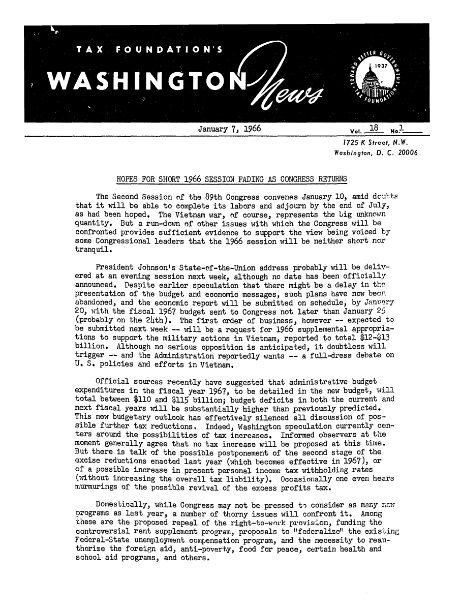 handle is hein.tera/wingnews0020 and id is 1 raw text is: January 7, 1966

1725 K Street, N.W.
Washington, D. C. 20006
HOPES FOR SHORT 1966 SESSION FADING AS CONGRESS RETURNS
The Second Session of the 89th Congress convenes January 10, amid dcubts
that it will be able to complete its labors and adjourn by the end of July,
as had been hoped. The Vietnam war, of course, represents the big unknown
quantity. But a run-down of other issues with which the Congress will be
confronted provides sufficient evidence to support the view being voiced by
some Congressional leaders that the 1966 session will be neither short nor
tranquil.
President Johnson's State-of-the-Union address probably will be deliv-
ered at an evening session next week, although no date has been officially
announced. Despite earlier speculation that there might be a delay in the
presentation of the budget and economic messages, such plans have now been
abandoned, and the economic report will be submitted on schedule, by Jani'ry
20, with the fiscal 1967 budget sent to Congress not later than January 25
(probably on the 2th). The first order of business, however -- expected to
be submitted next week -- will be a request for 1966 supplemental appropria-
tions to support the military actions in Vietnam, reported to total $12-13
billion. Although no serious opposition is anticipated, it doubtless will
trigger -- and the Administration reportedly wants -- a full-dress debate on
U. S. policies and efforts in Vietnam.
Official sources recently have suggested that administrative budget
expenditures in the fiscal year 1967, to be detailed in the new budget, will
total between $110 and $115 billion; budget deficits in both the current and
next fiscal years will be substantially higher than previously predicted.
This new budgetary outlook has effectively silenced all discussion of pos-
sible further tax reductions, Indeed, Washington speculation currently cen-
ters around the possibilities of tax increases. Informed observers at the
moment generally agree that no tax increase will be proposed at this time.
But there is talk of the possible postponement of the second stage of the
excise reductions enacted last year (which becomes effective in 1967), or
of a possible increase in present personal income tax withholding rates
(without increasing the overall tax liability). Occasionally one even hears
murmurings of the possible revival of the excess profits tax.
Domestically, while Congress may not be pressed ti consider as many new
programs as last year, a number of thorny issues will confront it. Among
these are the proposed repeal of the right-to-work provision, funding the
controversial rent supplement program, proposals to federalize the existing
Federal-State unemployment compensation program, and the necessity to reau-
thorize the foreign aid, anti-poverty, food for peace, certain health and
school aid programs, and others.

Vol. 18b  N11


