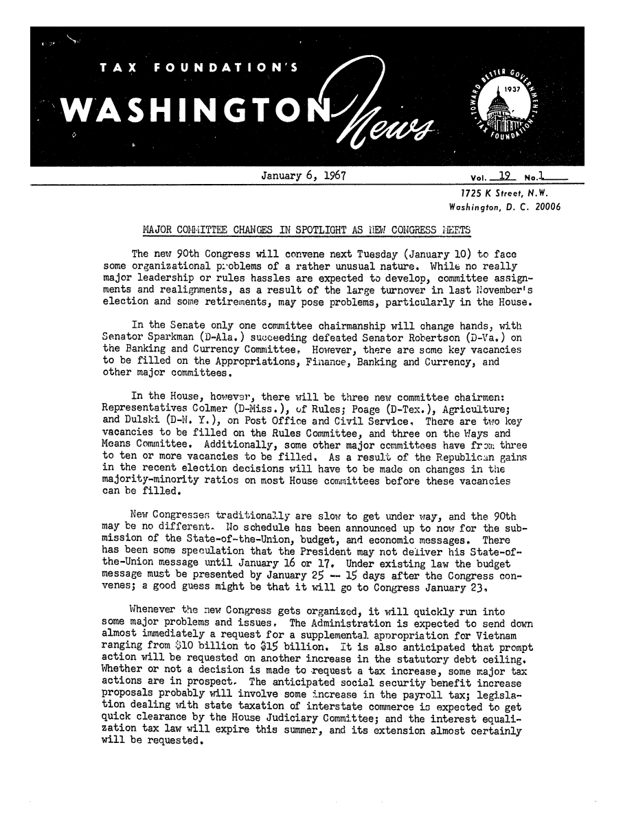 handle is hein.tera/wingnews0021 and id is 1 raw text is: January 6, 1967                      Vol..._12  No.L.
1725 K Street, N.W.
Washington, D. C. 20006

MAJOR COMMEITTIE CHANGES IN SPOTLIGHT AS IEW CONGRESS MEETS
The new 90th Congress will convene next Tuesday (January 10) to face
some organizational pi-oblems of a rather unusual nature. While no really
major leadership or rules hassles are expected to develop, committee assign-
ments and realignments, as a result of the large turnover in last November's
election and some retirements, may pose problems, particularly in the House.
In the Senate only one committee chairmanship will change hands, with
Senator Sparkman (D-Ala.) succeeding defeated Senator Robertson (D-Va.) on
the Banking and Currency Committee, However, there are some key vacancies
to be filled on the Appropriations, Finance, Banking and Currency, and
other major committees.
In the House, however, there will be three new committee chairmen:
Representatives Colmer (D-Miss.), uf Rules; Poage (D-Tex.), Agriculture;
and Dulski (D-N. Y.), on Post Office and Civil Service, There are two key
vacancies to be filled on the Rules Committee, and three on the Ways and
Means Committee. Additionally, some other major committees have froi! three
to ten or more vacancies to be filled. As a result of the Republican gains
in the recent election decisions will have to be made on changes in the
majority-minority ratios on most House committees before these vacancies
can be filled.
New Congresses traditionally are slow to get under way, and the 90th
may be no different. No schedule has been announced up to now for the sub-
mission of the State-of-the-Union, budget, and economic messages. There
has been some speculation that the President may not deliver his State-of-
the-Union message until January 16 or 17. Under existing law the budget
message must be presented by January 25 -- 15 days after the Congress con-
venes; a good guess might be that it will go to Congress January 23,
Whenever the new Congress gets organized, it will quickly run into
some major problems and issues. The Administration is expected to send down
almost immediately a request for a supplemental. aporopriation for Vietnam
ranging from $10 billion to $15 billion. It is also anticipated that prompt
action will be requested on another increase in the statutory debt ceiling.
Whether or not a decision is made to request a tax increase, some major tax
actions are in prospect. The anticipated social security benefit increase
proposals probably will involve some increase in the payroll tax; legisla-
tion dealing with state taxation of interstate commerce is expected to get
quick clearance by the House Judiciary Committee; and the interest equali-
zation tax law will expire this summer, and its extension almost certainly
will be requested.


