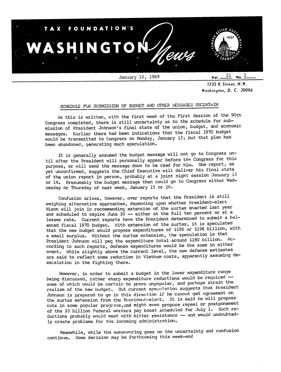 handle is hein.tera/wingnews0023 and id is 1 raw text is: January 10, 1969                     Vol. .21 No.L__
1725 K Street, N.W.
Washington, D. C. 20006

SCHEDULE FOR SUBMISSION OF BUDGET AND OTHER NESSAGES UNCERTAIN
As this is written, with the first week of the First Session of the 90th
Congress completed, there is still uncertainty as to the schedule for sub-
mission of President Johnson's final state of the union, budget, and economic
messages. Earlier there had been indications that the fiscal 1970 budget
would be transmitted to Congress on Monday, January 13; but that plan has
been abandoned, qenerating much speculation.
It is generally assumed the budget message will not go to Congress un-
til after the President will personally appear before the Congress for this
purpose, or will send the message down to be read for him. One report, as
yet unconfirmed, suggests the Chief Executive will deliver his final state
of the union report in person, probably at a joint night session January 13
or 14. Presumably the budget message then could go to Congress either Wed-
nesday or Thursday of next week, January 15 or 16.
Confusion arises, however, over reports that the President is still
weighing alternative approaches, depending upon whether President-elect
Nixon will join in recommending extension of the surtax enacted last year
and scheduled to expire June 30 -- either at the full ten percent or at a
lesser rate. Current reports have the President determined to submit a bal-
anced fiscal 1970 budget. With extension of the surtax, it is speculated
that the new budget would propose expenditures of $195 or $196 billion, with
a small surplus. Without the surtax extension, the speculation is that
President Johnson will peg the expenditure total around $190 billion. Ac-
cording to such reports, defense expenditures would be the same in either
event. While slightly above the current level, the new defense estimates
are said to reflect some reduction in Vietnam costs, apparently assuming de-
escalation in the fighting there.
However, in order to submit a budget in the lower expenditure range
being discussed, rather sharp expenditure reductions would be required --
some of which would be certain to prove unpopular, and perhaps strain the
realism of the new budget. But current speciulationi suggests that President
Johnson is prepared to go in this direction if he cannot get agreement on
the surtax extension from the President-elect. It is said he will propose
cuts in some popular programs,and might even propose repeal or postponement
of the $3 billion Federal workers pay boost scheduled for July 1. Such re-
ductions probably would meet with bitter resistance -- and would undoubted-
ly create problems for the incoming administration.
Meanwhile, while the maneuvering goes on the uncertainty and confusion
continue. Some decision may be forthcoming this week-end


