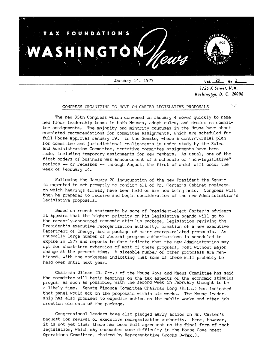 handle is hein.tera/wingnews0031 and id is 1 raw text is: January 14, 1977                    Vol. _29.  No. 1
1725 K Street, N.W.
Washington, D. C. 20006
CONGRESS ORGANIZING TO MOVE ON CARTER LEGISLATIVE PROPOSALS
The new 95th Congress which convened on January 4 moved quickly to name
new floor leadership teams in both Houses, adopt rules, and decide on commit-
tee assignments. The majority and minority caucuses in the House have about
completed recommendations for committee assignments, which are scheduled for
full House approval January 19. In the Senate, where a controversial plan
for committee and jurisdictional realignments is under study by the Rules
and Administration Committee, tentative committee assignments have been
made, including temporary assignments for new members. As usual, one of the
first orders of business was announcement of a schedule of non-legislative
periods -- or recesses -- through August, the first of which will occur the
week of February 14.
Following the January 20 inauguration of the new President the Senate
is expected to act promptly to confirm all of Mr. Carter's Cabinet nominees,
on which hearings already have been held or are now being held. Congress will
then be prepared to receive and begin consideration of the new Administration's
legislative proposals.
Based on recent statements by some of President-elect Carter's advisers
it appears that the highest priority on his legislative agenda will go to
the recently-announced economic stimulus package, legislation reviving the
President's executive reorganization authority, creation of a new executive
Department of Energy, and a package of major energy-related proposals. An
unusually large number of Federal program authorizations is scheduled to
expire in 1977 and reports to date indicate that the new Administration may
opt for short-term extension of most of these programs, most without major
change at the present time. A sizeable number of other proposals are men-
tioned, with the spokesmen indicating that some of these will probably be
held over until next year.
Chairman Ullman (D- Ore.) of the House Ways and Means Committee has said
the committee will begin hearings on the tax aspects of the economic stimulus
program as soon as possible, with the second week in February thought to be
a likely time. Senate Finance Committee Chairman Long (D-La.) has indicated
that panel would act on the proposals within six weeks. The House leader-
ship has also promised to expedite action on the public works and other job
creation elements of the package.
Congressional leaders have also pledged early action on Mr. Carter's
request for revival of executive reorganization authority. Here, however,
it is not yet clear there has been full agreement on the final form of that
legislation, which may encounter some difficulty in the House Gove nment
Operations Committee, chaired by Representative Brooks D-Tex.).


